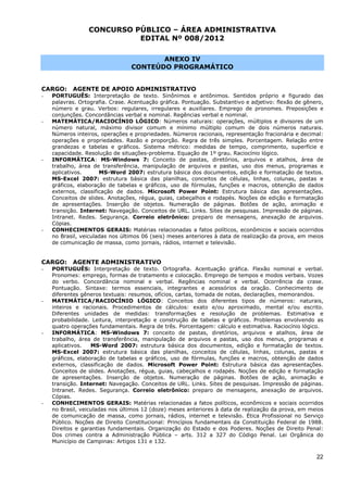 CONCURSO PÚBLICO – ÁREA ADMINISTRATIVA
                           EDITAL Nº 008/2012

                                        ANEXO IV
                                 CONTEÚDO PROGRAMÁTICO


CARGO:     AGENTE DE APOIO ADMINISTRATIVO
-   PORTUGUÊS: Interpretação de texto. Sinônimos e antônimos. Sentidos próprio e figurado das
    palavras. Ortografia. Crase. Acentuação gráfica. Pontuação. Substantivo e adjetivo: flexão de gênero,
    número e grau. Verbos: regulares, irregulares e auxiliares. Emprego de pronomes. Preposições e
    conjunções. Concordâncias verbal e nominal. Regências verbal e nominal.
-   MATEMÁTICA/RACIOCÍNIO LÓGICO: Números naturais: operações, múltiplos e divisores de um
    número natural, máximo divisor comum e mínimo múltiplo comum de dois números naturais.
    Números inteiros, operações e propriedades. Números racionais, representação fracionária e decimal:
    operações e propriedades. Razão e proporção. Regra de três simples. Porcentagem. Relação entre
    grandezas e tabelas e gráficos. Sistema métrico: medidas de tempo, comprimento, superfície e
    capacidade. Resolução de situações-problema. Equação de 1º grau. Raciocínio lógico.
-   INFORMÁTICA: MS-Windows 7: Conceito de pastas, diretórios, arquivos e atalhos, área de
    trabalho, área de transferência, manipulação de arquivos e pastas, uso dos menus, programas e
    aplicativos.      MS-Word 2007: estrutura básica dos documentos, edição e formatação de textos.
    MS-Excel 2007: estrutura básica das planilhas, conceitos de células, linhas, colunas, pastas e
    gráficos, elaboração de tabelas e gráficos, uso de fórmulas, funções e macros, obtenção de dados
    externos, classificação de dados. Microsoft Power Point: Estrutura básica das apresentações.
    Conceitos de slides. Anotações, régua, guias, cabeçalhos e rodapés. Noções de edição e formatação
    de apresentações. Inserção de objetos. Numeração de páginas. Botões de ação, animação e
    transição. Internet: Navegação. Conceitos de URL. Links. Sites de pesquisas. Impressão de páginas.
    Intranet. Redes. Segurança. Correio eletrônico: preparo de mensagens, anexação de arquivos.
    Cópias.
-   CONHECIMENTOS GERAIS: Matérias relacionadas a fatos políticos, econômicos e sociais ocorridos
    no Brasil, veiculadas nos últimos 06 (seis) meses anteriores à data de realização da prova, em meios
    de comunicação de massa, como jornais, rádios, internet e televisão.


CARGO:     AGENTE ADMINISTRATIVO
-   PORTUGUÊS: Interpretação de texto. Ortografia. Acentuação gráfica. Flexão nominal e verbal.
    Pronomes: emprego, formas de tratamento e colocação. Emprego de tempos e modos verbais. Vozes
    do verbo. Concordância nominal e verbal. Regências nominal e verbal. Ocorrência da crase.
    Pontuação. Sintaxe: termos essenciais, integrantes e acessórios da oração. Conhecimento de
    diferentes gêneros textuais: resumos, ofícios, cartas, tomada de notas, declarações, memorandos.
-   MATEMÁTICA/RACIOCÍNIO LÓGICO: Conceitos dos diferentes tipos de números: naturais,
    inteiros e racionais. Procedimentos de cálculos: exato e/ou aproximado, mental e/ou escrito.
    Diferentes unidades de medidas: transformações e resolução de problemas. Estimativa e
    probabilidade. Leitura, interpretação e construção de tabelas e gráficos. Problemas envolvendo as
    quatro operações fundamentais. Regra de três. Porcentagem: cálculo e estimativa. Raciocínio lógico.
-   INFORMÁTICA: MS-Windows 7: conceito de pastas, diretórios, arquivos e atalhos, área de
    trabalho, área de transferência, manipulação de arquivos e pastas, uso dos menus, programas e
    aplicativos.   MS-Word 2007: estrutura básica dos documentos, edição e formatação de textos.
    MS-Excel 2007: estrutura básica das planilhas, conceitos de células, linhas, colunas, pastas e
    gráficos, elaboração de tabelas e gráficos, uso de fórmulas, funções e macros, obtenção de dados
    externos, classificação de dados. Microsoft Power Point: Estrutura básica das apresentações.
    Conceitos de slides. Anotações, régua, guias, cabeçalhos e rodapés. Noções de edição e formatação
    de apresentações. Inserção de objetos. Numeração de páginas. Botões de ação, animação e
    transição. Internet: Navegação. Conceitos de URL. Links. Sites de pesquisas. Impressão de páginas.
    Intranet. Redes. Segurança. Correio eletrônico: preparo de mensagens, anexação de arquivos.
    Cópias.
-   CONHECIMENTOS GERAIS: Matérias relacionadas a fatos políticos, econômicos e sociais ocorridos
    no Brasil, veiculadas nos últimos 12 (doze) meses anteriores à data de realização da prova, em meios
    de comunicação de massa, como jornais, rádios, internet e televisão. Ética Profissional no Serviço
    Público. Noções de Direito Constitucional: Princípios fundamentais da Constituição Federal de 1988.
    Direitos e garantias fundamentais. Organização do Estado e dos Poderes. Noções de Direito Penal:
    Dos crimes contra a Administração Pública – arts. 312 a 327 do Código Penal. Lei Orgânica do
    Município de Campinas: Artigos 131 e 132.

                                                                                                      22
 
