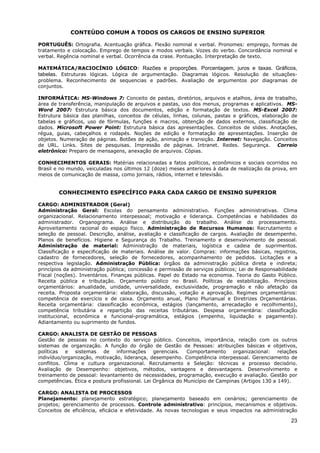 CONTEÚDO COMUM A TODOS OS CARGOS DE ENSINO SUPERIOR

PORTUGUÊS: Ortografia. Acentuação gráfica. Flexão nominal e verbal. Pronomes: emprego, formas de
tratamento e colocação. Emprego de tempos e modos verbais. Vozes do verbo. Concordância nominal e
verbal. Regência nominal e verbal. Ocorrência da crase. Pontuação. Interpretação de texto.

MATEMÁTICA/RACIOCÍNIO LÓGICO: Razões e proporções. Porcentagem, juros e taxas. Gráficos,
tabelas. Estruturas lógicas. Lógica de argumentação. Diagramas lógicos. Resolução de situações-
problema. Reconhecimento de sequencias e padrões. Avaliação de argumentos por diagramas de
conjuntos.

INFORMÁTICA: MS-Windows 7: Conceito de pastas, diretórios, arquivos e atalhos, área de trabalho,
área de transferência, manipulação de arquivos e pastas, uso dos menus, programas e aplicativos. MS-
Word 2007: Estrutura básica dos documentos, edição e formatação de textos. MS-Excel 2007:
Estrutura básica das planilhas, conceitos de células, linhas, colunas, pastas e gráficos, elaboração de
tabelas e gráficos, uso de fórmulas, funções e macros, obtenção de dados externos, classificação de
dados. Microsoft Power Point: Estrutura básica das apresentações. Conceitos de slides. Anotações,
régua, guias, cabeçalhos e rodapés. Noções de edição e formatação de apresentações. Inserção de
objetos. Numeração de páginas. Botões de ação, animação e transição. Internet: Navegação. Conceitos
de URL. Links. Sites de pesquisas. Impressão de páginas. Intranet. Redes. Segurança. Correio
eletrônico: Preparo de mensagens, anexação de arquivos. Cópias.

CONHECIMENTOS GERAIS: Matérias relacionadas a fatos políticos, econômicos e sociais ocorridos no
Brasil e no mundo, veiculadas nos últimos 12 (doze) meses anteriores à data de realização da prova, em
meios de comunicação de massa, como jornais, rádios, internet e televisão.


        CONHECIMENTO ESPECÍFICO PARA CADA CARGO DE ENSINO SUPERIOR

CARGO: ADMINISTRADOR (Geral)
Administração Geral: Escolas do pensamento administrativo. Funções administrativas. Clima
organizacional. Relacionamento interpessoal; motivação e liderança. Competências e habilidades do
administrador. Organograma. Análise e distribuição do trabalho. Análise do processamento.
Aproveitamento racional do espaço físico. Administração de Recursos Humanos: Recrutamento e
seleção de pessoal. Descrição, análise, avaliação e classificação de cargos. Avaliação de desempenho.
Planos de benefícios. Higiene e Segurança do Trabalho. Treinamento e desenvolvimento de pessoal.
Administração de material: Administração de materiais, logística e cadeia de suprimentos.
Classificação e especificação de materiais. Análise de valor. Compras: informações básicas, registros,
cadastro de fornecedores, seleção de fornecedores, acompanhamento de pedidos. Licitações e a
respectiva legislação. Administração Pública: órgãos da administração pública direta e indireta;
princípios da administração pública; concessão e permissão de serviços públicos; Lei de Responsabilidade
Fiscal (noções). Inventários. Finanças públicas. Papel do Estado na economia. Teoria do Gasto Público.
Receita pública e tributação. Orçamento público no Brasil. Políticas de estabilização. Princípios
orçamentários: anualidade, unidade, universalidade, exclusividade, programação e não afetação da
receita. Proposta orçamentária: elaboração, discussão, votação e aprovação. Regimes orçamentários:
competência de exercício e de caixa. Orçamento anual, Plano Plurianual e Diretrizes Orçamentárias.
Receita orçamentária: classificação econômica, estágios (lançamento, arrecadação e recolhimento),
competência tributária e repartição das receitas tributárias. Despesa orçamentária: classificação
institucional, econômica e funcional-programática, estágios (empenho, liquidação e pagamento).
Adiantamento ou suprimento de fundos.

CARGO: ANALISTA DE GESTÃO DE PESSOAS
Gestão de pessoas no contexto do serviço público. Conceitos, importância, relação com os outros
sistemas de organização. A função do órgão de Gestão de Pessoas: atribuições básicas e objetivos,
políticas e sistemas de informações gerenciais. Comportamento organizacional: relações
indivíduo/organização, motivação, liderança, desempenho. Competência interpessoal. Gerenciamento de
conflitos. Clima e cultura organizacional. Recrutamento e Seleção: técnicas e processo decisório.
Avaliação de Desempenho: objetivos, métodos, vantagens e desvantagens. Desenvolvimento e
treinamento de pessoal: levantamento de necessidades, programação, execução e avaliação. Gestão por
competências. Ética e postura profissional. Lei Orgânica do Município de Campinas (Artigos 130 a 149).

CARGO: ANALISTA DE PROCESSOS
Planejamento: planejamento estratégico; planejamento baseado em cenários; gerenciamento de
projetos; gerenciamento de processos. Controle administrativo: princípios, mecanismos e objetivos.
Conceitos de eficiência, eficácia e efetividade. As novas tecnologias e seus impactos na administração

                                                                                                     23
 