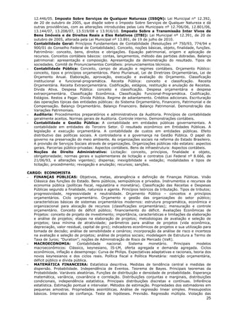 12.446/05. Imposto Sobre Serviços de Qualquer Natureza (ISSQN): Lei Municipal n° 12.392,
    de 20 de outubro de 2005, que dispõe sobre o Imposto Sobre Serviços de Qualquer Natureza e dá
    outras providências, com as alterações introduzidas pelas Leis Municipais nº 12.706/06, 12.801/06,
    13.144/07, 13.208/07, 13.519/08 e 13.916/10. Imposto Sobre a Transmissão Inter Vivos de
    Bens Imóveis e de Direitos Reais a Eles Relativos (ITBI): Lei Municipal nº 12.391, de 20 de
    outubro de 2005, alterada pela Lei Municipal nº 13.891, de 19 de julho de 2010.
-   Contabilidade Geral: Princípios Fundamentais de Contabilidade (Resoluções nº 750/93, 774/94 e
    900/01 do Conselho Federal de Contabilidade). Conceito, noções básicas, objeto, finalidade, funções.
    Patrimônio: conceito, bens, direitos e obrigações. Equação patrimonial, origem e aplicação de
    recursos. Conceitos contábeis básicos: contas, lançamentos, método das partidas dobradas. Balanço
    patrimonial: apresentação e composição. Apresentação da demonstração do resultado. Tipos de
    sociedades. Comitê de Pronunciamentos Contábeis: pronunciamentos técnicos.
-   Contabilidade Pública: Conceito, campo de atuação e regimes contábeis. Orçamento Público:
    conceito, tipos e princípios orçamentários. Plano Plurianual, Lei de Diretrizes Orçamentárias, Lei de
    Orçamento Anual. Elaboração, aprovação, execução e avaliação do Orçamento. Classificação
    institucional e funcional-programática. Receita Pública: conceito e classificação. Receita
    Orçamentária. Receita Extraorçamentária. Codificação, estágios, restituição e anulação de Receitas.
    Dívida Ativa. Despesa Pública: conceito e classificação. Despesa orçamentária e despesa
    extraorçamentária. Classificação Econômica. Classificação Funcional-Programática. Codificação.
    Estágios. Restos a Pagar. Dívida Pública. Regime de adiantamento. Créditos adicionais. Escrituração
    das operações típicas das entidades públicas: do Sistema Orçamentário, Financeiro, Patrimonial e de
    Compensação. Balanço Orçamentário. Balanço Financeiro. Balanço Patrimonial. Demonstração das
    Variações Patrimoniais.
-   Auditoria: Procedimentos preparatórios e administrativos da Auditoria. Princípios de contabilidade
    geralmente aceitos. Normas gerais de Auditoria. Controle interno. Demonstrações contábeis.
-   Contabilidade e Gestão Pública: A contabilidade em entidades públicas governamentais. A
    contabilidade em entidades do Terceiro Setor. O resultado econômico em Entidades Públicas. A
    legislação e execução orçamentária. A contabilidade de custos em entidades públicas. Efeito
    distributivo das políticas sociais. A controladoria e a governança na Gestão Pública. O papel do
    governo na preservação do meio ambiente. As organizações sociais na reforma do Estado Brasileiro.
    A provisão de Serviços Sociais através de organizações. Organizações públicas não estatais: aspectos
    gerais. Parcerias público-privadas: Aspectos contábeis. Bens de infraestrutura: Aspectos contábeis.
-   Noções de Direito Administrativo: Licitação: conceito, princípios, finalidade e objeto,
    obrigatoriedade; normas gerais e suplementares de licitação e contratos (Lei Federal nº 8.666, de
    21/06/93, e alterações vigentes); dispensa; inexigibilidade e vedação; modalidades e tipos de
    licitação; procedimento; revogação e anulação; recursos; sanções.

CARGO: ECONOMISTA
-  FINANÇAS PÚBLICAS: Objetivos, metas, abrangência e definição de Finanças Públicas. Visão
   Clássica das funções do Estado. Bens públicos, semipúblicos e privados. Instrumentos e recursos da
   economia pública (políticas fiscal, regulatória e monetária). Classificação das Receitas e Despesas
   Públicas segundo a finalidade, natureza e agente. Princípios teóricos da tributação. Tipos de tributos;
   progressividade, regressividade e neutralidade. Orçamento Público – conceitos e princípios
   orçamentários. Ciclo orçamentário. Orçamento e gestão das organizações do setor público;
   características básicas de sistemas orçamentários modernos: estrutura programática, econômica e
   organizacional para alocação de recursos (classificações orçamentárias); mensuração e controle
   orçamentário. Conceito de déficit público; financiamento do déficit. Avaliações Econômicas de
   Projetos: conceito de projeto de investimento; importância, características e limitações da elaboração
   e análise de projetos; etapas na elaboração de projetos; metodologias de avaliação e seleção de
   projetos; taxa mínima de atratividade; parâmetros para análise de projetos (vida econômica,
   depreciação, valor residual, capital de giro); indicadores econômicos de projetos e sua utilização para
   tomada de decisão; análise de sensibilidade e cenários; incorporação da análise de risco e incerteza
   na avaliação e seleção de projetos; análise de projetos sociais; modelagem de Estrutura a Termo de
   Taxa de Juros; "Duration"; noções de Administração de Risco de Mercado (VaR).
-  MACROECONOMIA:             Contabilidade    nacional.   Sistema    monetário.     Principais   modelos
   macroeconômicos: Clássico, keynesiano, IS-LM, oferta agregada e demanda agregada. Ciclos
   econômicos, inflação e desemprego: Curva de Philips. Expectativas adaptativas e racionais, teoria dos
   novos keynesianos e dos ciclos reais. Política fiscal e Política Monetária: restrição orçamentária,
   déficit público e dívida pública.
-  MATEMÁTICA FINANCEIRA: Estatística descritiva. Medidas de tendência central e medidas de
   dispersão. Probabilidade. Independência de Eventos. Teorema de Bayes. Principais teoremas da
   Probabilidade. Variáveis aleatórias. Funções de distribuição e densidade de probabilidade. Esperança
   matemática, variância, covariância e correlação. Distribuições conjuntas e marginais, distribuições
   condicionais, independência estatística. Principais distribuições discretas e contínuas. Inferência
   estatística. Estimação pontual e intervalar. Métodos de estimação. Propriedades dos estimadores em
   pequenas amostras. Propriedades assintóticas. Análise de regressão linear simples. Pressupostos
   básicos. Intervalos de confiança. Teste de hipóteses. Previsão. Regressão múltipla. Violação das
                                                                                                       25
 
