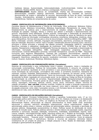 hipóteses básicas. Autocorrelação, heterocedasticidade, multicolinearidade. Análise de séries
    temporais. Modelos ARIMA. Raízes unitárias e cointegração. Números índices.
-   CONTABILIDADE: Noções básicas de Contabilidade. Análise das demonstrações contábeis:
    demonstrações contábeis (balanço patrimonial, demonstração do resultado do exercício,
    demonstração de origens e aplicações de recursos, demonstração do fluxo de caixa), indicadores
    (liquidez, endividamento, atividade e rentabilidade). Orçamento. Centro de lucro e preço de
    transferências. Padrões de comportamentos de custos.


CARGO: ESPECIALISTA DE INFORMAÇÃO (BIBLIOTECONOMIA)
Conceitos básicos de Biblioteconomia e Ciência da Informação. Ética profissional. Biblioteca Pública.
Biblioteca Escolar. Biblioteca Universitária. Biblioteca Especializada. Planejamento do espaço físico.
Estabelecimento de políticas para o desenvolvimento de coleções: seleção, aquisição e descarte.
Avaliação de coleções. Tipologia, fatores e critérios que afetam a formação e desenvolvimento dos
acervos. Intercâmbio entre bibliotecas. Direitos autorais. Conservação e restauração de documentos.
Tipologia e finalidade das fontes bibliográficas. Critérios de avaliação de obras de referência em geral.
Utilização de fontes de informação: enciclopédias, dicionários, ementários, bibliografias, diretórios, anais,
guias bibliográficos. Normas técnicas para a área de documentação: referência bibliográfica (ABNT – NBR
6023). Indexação: conceito, definição, linguagens documentárias, descritores, processos de indexação,
tipos de indexação. Resumos e índices: tipos e funções. Classificação Decimal Universal (CDU): estrutura,
princípios e índices principais e emprego das tabelas auxiliares. Catalogação (AACR-2), catalogação
descritiva, entradas e cabeçalhos; catalogação de multimeios: DVD, CD-ROM, fitas de vídeo e fitas
cassetes. Planejamento e elaboração de bibliografia Técnicas de pesquisa, recuperação e disseminação da
informação. Comutação bibliográfica. ISBD. Catalogação cooperativa: programas nacionais e
internacionais. Controle Bibliográfico Universal. Conversão retrospectiva. Conceito do FRBR – Requisitos
Funcionais para Registros Bibliográficos. Tipologia das Linguagens Documentárias: sistemas de
classificação bibliográfica e classificações facetadas. CDD e CDU. Indexação: conceitos, características e
linguagens. Descritores, cabeçalhos de assunto, vocabulário controlado e tesaurus. Leis de incentivo à
Cultura: Rouanet, Audiovisual, Mendonça. Bibliotecas digitais.


CARGO: ESPECIALISTA EM COMUNICAÇÃO SOCIAL (Jornalismo)
Sistemas de comunicação e suas configurações locais e globais. Linguagens, meios e mediações da
comunicação contemporânea. Políticas de comunicação, planejamento e consumo do processo da
informação jornalística. Qualidade do texto jornalístico e suas características principais. Redes digitais,
novas tecnologias da comunicação, convergência das mídias. O jornalismo econômico. Assessoria de
imprensa: conceito, finalidade. Relacionamento e atendimento à imprensa. Os veículos: jornal, revista,
televisão. Agências, mídia eletrônica/Internet. Teoria da Comunicação. História da imprensa, do rádio e
da televisão no Brasil. Legislação em comunicação social: Lei da imprensa, Código de Ética do Jornalista,
Regulamentação da profissão de jornalista. Regulamentação versus desregulamentação: tendências
nacionais e internacionais. Princípios gerais da pauta. Gêneros de redação: definição e elaboração de
notícia, reportagem, entrevista, editorial, crônica, coluna, pauta, informativo, release. Técnicas de
redação jornalística: lead, sub-lead, pirâmide invertida. Projetos de criação e produção audiovisual em
formatos adequados a sua veiculação nos meios massivos, como rádio e televisão, em formatos de
divulgação presencial, como vídeo e gravações sonoras, e em formatos típicos de inserção em sistemas
eletrônicos em rede, como CD-ROMs e outros produtos digitais.


CARGO: ESPECIALISTA EM RELAÇÕES SOCIAIS (Jornalismo)
Constituição Federal: Princípios fundamentais; Direitos e garantias fundamentais (arts. 1º ao 11);
Organização político-administrativa dos Municípios (arts. 29 a 31). Estatuto da Criança e do Adolescente
(Lei nº 8.069 de 13 de julho de 1990). Lei Orgânica do Município de Campinas – arts 204 a 221.
Administração Pública: estruturação da máquina administrativa no Brasil desde 1930: dimensões
estruturais e culturais; estrutura estratégica organizacional; cultura organizacional; órgãos da
administração pública direta e indireta; princípios da administração pública; concessão e permissão de
serviços públicos. Desigualdade socioeconômica no Brasil. Políticas sociais de distribuição de renda.
Políticas de inclusão social. Políticas públicas setoriais e direitos básicos da população (saúde, segurança
alimentar e nutricional, educação, habitação, saneamento, mobilidade, acessibilidade, esporte, lazer,
cultura, trabalho, informação/inclusão digital, segurança pública etc.). Modelos de formulação, decisão,
implementação e avaliação de políticas públicas. Política pública e participação social. Processo de
urbanização brasileira.    Pesquisa social: modalidades qualitativas e quantitativas; níveis de pesquisa
(exploratórias, descritivas e explicativas); técnicas e recursos da pesquisa; elementos básicos
constitutivos de um projeto de pesquisa; a relação pesquisa e ética. Noções de elaboração, análise,
avaliação e gerenciamento de projetos.



                                                                                                          26
 