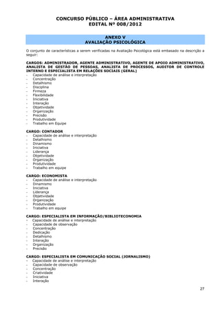 CONCURSO PÚBLICO – ÁREA ADMINISTRATIVA
                           EDITAL Nº 008/2012

                                         ANEXO V
                                  AVALIAÇÃO PSICOLÓGICA

O conjunto de características a serem verificadas na Avaliação Psicológica está embasado na descrição a
seguir:

CARGOS: ADMINISTRADOR, AGENTE ADMINISTRATIVO, AGENTE DE APOIO ADMINISTRATIVO,
ANALISTA DE GESTÃO DE PESSOAS, ANALISTA DE PROCESSOS, AUDITOR DE CONTROLE
INTERNO E ESPECIALISTA EM RELAÇÕES SOCIAIS (GERAL)
-  Capacidade de análise e interpretação
-  Concentração
-  Detalhismo
-  Disciplina
-  Firmeza
-  Flexibilidade
-  Iniciativa
-  Interação
-  Objetividade
-  Organização
-  Precisão
-  Produtividade
-  Trabalho em Equipe

CARGO: CONTADOR
-  Capacidade de análise e interpretação
-  Detalhismo
-  Dinamismo
-  Iniciativa
-  Liderança
-  Objetividade
-  Organização
-  Produtividade
-  Trabalho em equipe

CARGO: ECONOMISTA
-  Capacidade de análise e interpretação
-  Dinamismo
-  Iniciativa
-  Liderança
-  Objetividade
-  Organização
-  Produtividade
-  Trabalho em equipe

CARGO: ESPECIALISTA EM INFORMAÇÃO/BIBLIOTECONOMIA
- Capacidade de análise e interpretação
-  Capacidade de observação
-  Concentração
-  Dedicação
-  Detalhismo
-  Interação
-  Organização
-  Precisão

CARGO: ESPECIALISTA EM COMUNICAÇÃO SOCIAL (JORNALISMO)
- Capacidade de análise e interpretação
-  Capacidade de observação
-  Concentração
-  Criatividade
-  Iniciativa
-  Interação

                                                                                                    27
 