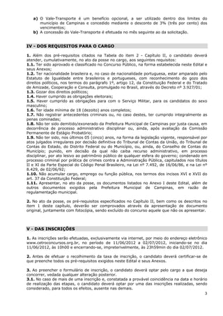 a) O Vale-Transporte é um benefício opcional, a ser utilizado dentro dos limites do
      município de Campinas e concedido mediante o desconto de 3% (três por cento) dos
      vencimentos;
   b) A concessão do Vale-Transporte é efetuada no mês seguinte ao da solicitação.


IV - DOS REQUISITOS PARA O CARGO

1. Além dos pré-requisitos citados na Tabela do item 2 - Capítulo II, o candidato deverá
atender, cumulativamente, no ato da posse no cargo, aos seguintes requisitos:
1.1. Ter sido aprovado e classificado no Concurso Público, na forma estabelecida neste Edital e
seus Anexos;
1.2. Ter nacionalidade brasileira e, no caso de nacionalidade portuguesa, estar amparado pelo
Estatuto de Igualdade entre brasileiros e portugueses, com reconhecimento do gozo dos
direitos políticos, nos termos do parágrafo 1º, artigo 12, da Constituição Federal e do Tratado
de Amizade, Cooperação e Consulta, promulgado no Brasil, através do Decreto nº 3.927/01;
1.3. Gozar dos direitos políticos;
1.4. Haver cumprido as obrigações eleitorais;
1.5. Haver cumprido as obrigações para com o Serviço Militar, para os candidatos do sexo
masculino;
1.6. Ter idade mínima de 18 (dezoito) anos completos;
1.7. Não registrar antecedentes criminais ou, no caso destes, ter cumprido integralmente as
penas cominadas;
1.8. Não ter sido demitido/exonerado da Prefeitura Municipal de Campinas por justa causa, em
decorrência de processo administrativo disciplinar ou, ainda, após avaliação da Comissão
Permanente de Estágio Probatório;
1.9. Não ter sido, nos últimos 05 (cinco) anos, na forma da legislação vigente, responsável por
atos julgados irregulares por decisão definitiva do Tribunal de Contas da União, do Tribunal de
Contas do Estado, do Distrito Federal ou do Município, ou, ainda, do Conselho de Contas do
Município; punido, em decisão da qual não caiba recurso administrativo, em processo
disciplinar, por ato lesivo ao patrimônio público de qualquer esfera do governo; condenado em
processo criminal por prática de crimes contra a Administração Pública, capitulados nos títulos
II e XI da Parte Especial do Código Penal Brasileiro, na Lei nº 7.492, de 16/06/86, e na Lei nº
8.429, de 02/06/92;
1.10. Não acumular cargo, emprego ou função pública, nos termos dos incisos XVI e XVII do
art. 37 da Constituição Federal;
1.11. Apresentar, no ato da posse, os documentos listados no Anexo I deste Edital, além de
outros documentos exigidos pela Prefeitura Municipal de Campinas, em razão de
regulamentação municipal.

2. No ato da posse, os pré-requisitos especificados no Capítulo II, bem como os descritos no
item 1 deste capítulo, deverão ser comprovados através da apresentação de documento
original, juntamente com fotocópia, sendo excluído do concurso aquele que não os apresentar.



V - DAS INSCRIÇÕES

1. As inscrições serão efetuadas, exclusivamente via internet, por meio do endereço eletrônico
www.cetroconcursos.org.br, no período de 11/06/2012 a 02/07/2012, iniciando-se no dia
11/06/2012, às 10h00 e encerrando-se, impreterivelmente, às 23h59min do dia 02/07/2012.

2. Antes de efetuar o recolhimento da taxa de inscrição, o candidato deverá certificar-se de
que preenche todos os pré-requisitos exigidos neste Edital e seus Anexos.

3. Ao preencher o formulário de inscrição, o candidato deverá optar pelo cargo a que deseja
concorrer, vedada qualquer alteração posterior.
3.1. No caso de mais de uma inscrição e, constatada a provável coincidência na data e horário
de realização das etapas, o candidato deverá optar por uma das inscrições realizadas, sendo
considerado, para todos os efeitos, ausente nas demais.
                                                                                            3
 