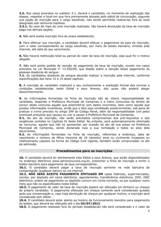 3.2. Nos casos previstos no subitem 3.1, deverá o candidato, no momento de realização das
etapas, respeitar o local em que fora previamente alocado pelo edital de convocação, segundo
sua opção de inscrição para o cargo escolhido, não sendo permitido realizá-las fora do local
designado sob nenhuma hipótese.
3.2.1. No caso de mais de uma inscrição realizada, não haverá devolução da taxa de inscrição
paga nas demais opções.

4. Não será aceita inscrição fora do prazo estabelecido.

5. Para efetivar sua inscrição, o candidato deverá efetuar o pagamento da taxa de inscrição,
com o valor correspondente ao cargo escolhido, por meio de boleto bancário, emitido pela
internet, até data do seu vencimento.

6. Não haverá restituição total ou parcial do valor da taxa de inscrição, seja qual for o motivo
alegado.

7. Não será aceito pedido de isenção de pagamento da taxa de inscrição, exceto nos casos
previstos na Lei Municipal no 13.550/09, que dispõe sobre a isenção desse pagamento às
pessoas doadoras de sangue.
7.1. Os candidatos doadores de sangue deverão realizar a inscrição pela internet, conforme
especificações dos itens 12 a 15 deste capítulo.

8. A inscrição do candidato implicará o seu conhecimento e aceitação formal das normas e
condições estabelecidas neste Edital e seus Anexos, dos quais não poderá alegar
desconhecimento.

9. As informações fornecidas na ficha de inscrição são de inteira responsabilidade do
candidato, dispondo a Prefeitura Municipal de Campinas e a Cetro Concursos do direito de
excluir deste concurso aquele que preenchê-la com dados incorretos, bem como aquele que
prestar informações inverídicas, ainda que o fato seja constatado posteriormente, sob pena de
praticar o crime previsto no artigo 299 do Código Penal, além da responsabilidade civil pelos
eventuais prejuízos que causou ou vier a causar à Prefeitura Municipal de Campinas.
9.1. No ato da inscrição, não serão solicitados comprovantes dos pré-requisitos e das
exigências contidas no Capítulo IV deste Edital. No entanto, será automaticamente eliminado
do concurso, aquele que não os apresentar por ocasião do ato de sua posse na Prefeitura
Municipal de Campinas, sendo declarada nula a sua nomeação e todos os atos dela
decorrentes.
9.2. As informações fornecidas na ficha de inscrição, referentes a endereço, data de
nascimento e número de filhos menores de 18 (dezoito) anos ou civilmente incapazes ou
relativamente capazes na forma do Código Civil vigente, também serão comprovadas no ato
da admissão.

                           Procedimentos para as inscrições

10. O candidato deverá ler atentamente este Edital e seus Anexos, que serão disponibilizados
no endereço eletrônico www.cetroconcursos.org.br, preencher a ficha de inscrição e emitir o
boleto bancário para pagamento da taxa correspondente.
10.1. O candidato deverá pagar a taxa de inscrição somente na rede bancária de
compensação (qualquer banco) ou via internet.
10.2. NÃO SERÁ ACEITO PAGAMENTO EFETUADO EM casas lotéricas, supermercados,
correio, por depósito em caixa eletrônico, agendamento, transferência eletrônica, DOC, DOC
eletrônico, ordem de pagamento ou depósito comum em conta corrente, ou por qualquer outro
meio que não os especificados neste Edital.
10.3. O pagamento do valor da taxa de inscrição poderá ser efetuado em dinheiro ou cheque
do próprio candidato. O pagamento efetuado em cheque somente será considerado quitado
após sua compensação e, caso haja devolução do cheque por qualquer motivo, a inscrição será
considerada sem efeito.
10.4. O candidato deverá estar atento ao horário de funcionamento bancário para pagamento
do boleto, que deverá ser efetuado até o dia 03/07/2012.
10.5. O pagamento realizado fora do período estabelecido não será considerado e o valor da
                                                                                           4
 