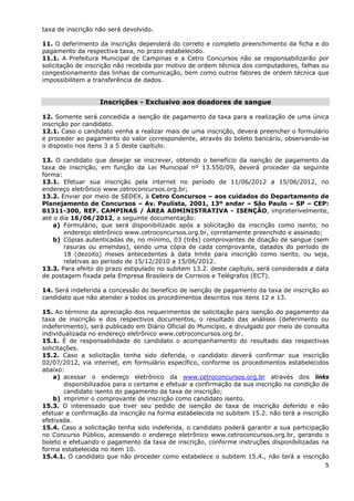 taxa de inscrição não será devolvido.

11. O deferimento da inscrição dependerá do correto e completo preenchimento da ficha e do
pagamento da respectiva taxa, no prazo estabelecido.
11.1. A Prefeitura Municipal de Campinas e a Cetro Concursos não se responsabilizarão por
solicitação de inscrição não recebida por motivo de ordem técnica dos computadores, falhas ou
congestionamento das linhas de comunicação, bem como outros fatores de ordem técnica que
impossibilitem a transferência de dados.


                   Inscrições - Exclusivo aos doadores de sangue

12. Somente será concedida a isenção de pagamento da taxa para a realização de uma única
inscrição por candidato.
12.1. Caso o candidato venha a realizar mais de uma inscrição, deverá preencher o formulário
e proceder ao pagamento do valor correspondente, através do boleto bancário, observando-se
o disposto nos itens 3 a 5 deste capítulo.

13. O candidato que desejar se inscrever, obtendo o benefício da isenção de pagamento da
taxa de inscrição, em função da Lei Municipal nº 13.550/09, deverá proceder da seguinte
forma:
13.1. Efetuar sua inscrição pela internet no período de 11/06/2012 a 15/06/2012, no
endereço eletrônico www.cetroconcursos.org.br;
13.2. Enviar por meio de SEDEX, à Cetro Concursos – aos cuidados do Departamento de
Planejamento de Concursos – Av. Paulista, 2001, 13º andar – São Paulo – SP – CEP:
01311-300, REF. CAMPINAS / ÁREA ADMINISTRATIVA - ISENÇÃO, impreterivelmente,
até o dia 16/06/2012, a seguinte documentação:
    a) Formulário, que será disponibilizado após a solicitação da inscrição como isento, no
       endereço eletrônico www.cetroconcursos.org.br, corretamente preenchido e assinado;
    b) Cópias autenticadas de, no mínimo, 03 (três) comprovantes de doação de sangue (sem
       rasuras ou emendas), sendo uma cópia de cada comprovante, datados do período de
       18 (dezoito) meses antecedentes à data limite para inscrição como isento, ou seja,
       relativas ao período de 15/12/2010 a 15/06/2012.
13.3. Para efeito do prazo estipulado no subitem 13.2. deste capítulo, será considerada a data
de postagem fixada pela Empresa Brasileira de Correios e Telégrafos (ECT).

14. Será indeferida a concessão do benefício de isenção de pagamento da taxa de inscrição ao
candidato que não atender a todos os procedimentos descritos nos itens 12 e 13.

15. Ao término da apreciação dos requerimentos de solicitação para isenção do pagamento da
taxa de inscrição e dos respectivos documentos, o resultado das análises (deferimento ou
indeferimento), será publicado em Diário Oficial do Município, e divulgado por meio de consulta
individualizada no endereço eletrônico www.cetroconcursos.org.br.
15.1. É de responsabilidade do candidato o acompanhamento do resultado das respectivas
solicitações.
15.2. Caso a solicitação tenha sido deferida, o candidato deverá confirmar sua inscrição
02/07/2012, via internet, em formulário específico, conforme os procedimentos estabelecidos
abaixo:
    a) acessar o endereço eletrônico da www.cetroconcursos.org.br através dos links
        disponibilizados para o certame e efetuar a confirmação da sua inscrição na condição de
        candidato isento do pagamento da taxa de inscrição;
    b) imprimir o comprovante de inscrição como candidato isento.
15.3. O interessado que tiver seu pedido de isenção de taxa de inscrição deferido e não
efetuar a confirmação da inscrição na forma estabelecida no subitem 15.2. não terá a inscrição
efetivada.
15.4. Caso a solicitação tenha sido indeferida, o candidato poderá garantir a sua participação
no Concurso Público, acessando o endereço eletrônico www.cetroconcursos.org.br, gerando o
boleto e efetuando o pagamento da taxa de inscrição, conforme instruções disponibilizadas na
forma estabelecida no item 10.
15.4.1. O candidato que não proceder como estabelece o subitem 15.4., não terá a inscrição
                                                                                              5
 