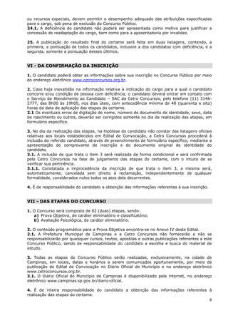 ou recursos especiais, devem permitir o desempenho adequado das atribuições especificadas
para o cargo, sob pena de exclusão do Concurso Público.
24.1. A deficiência do candidato não poderá ser apresentada como motivo para justificar a
concessão de readaptação do cargo, bem como para a aposentadoria por invalidez.

25. A publicação do resultado final do certame será feita em duas listagens, contendo, a
primeira, a pontuação de todos os candidatos, inclusive a dos candidatos com deficiência, e a
segunda, somente a pontuação desses últimos.


VI - DA CONFIRMAÇÃO DA INSCRIÇÃO

1. O candidato poderá obter as informações sobre sua inscrição no Concurso Público por meio
do endereço eletrônico www.cetroconcursos.org.br.

2. Caso haja inexatidão na informação relativa à indicação do cargo para a qual o candidato
concorre e/ou condição de pessoa com deficiência, o candidato deverá entrar em contato com
o Serviço de Atendimento ao Candidato – SAC da Cetro Concursos, pelo telefone (11) 3146-
2777, das 8h00 às 19h00, nos dias úteis, com antecedência mínima de 48 (quarenta e oito)
horas da data de aplicação das etapas do certame.
2.1 Os eventuais erros de digitação de nome, número de documento de identidade, sexo, data
de nascimento ou outros, deverão ser corrigidos somente no dia de realização das etapas, em
formulário específico.

3. No dia da realização das etapas, na hipótese do candidato não constar das listagens oficiais
relativas aos locais estabelecidos em Edital de Convocação, a Cetro Concursos procederá à
inclusão do referido candidato, através de preenchimento de formulário específico, mediante a
apresentação do comprovante de inscrição e do documento original de identidade do
candidato.
3.1. A inclusão de que trata o item 3 será realizada de forma condicional e será confirmada
pela Cetro Concursos na fase de julgamento das etapas do certame, com o intuito de se
verificar sua pertinência.
3.1.1. Constatada a improcedência da inscrição de que trata o item 3, a mesma será,
automaticamente, cancelada sem direito à reclamação, independentemente de qualquer
formalidade, considerados nulos todos os atos dela decorrentes.

4. É de responsabilidade do candidato a obtenção das informações referentes à sua inscrição.


VII - DAS ETAPAS DO CONCURSO

1. O Concurso será composto de 02 (duas) etapas, sendo:
   a) Prova Objetiva, de caráter eliminatório e classificatório;
   b) Avaliação Psicológica, de caráter eliminatório.

2. O conteúdo programático para a Prova Objetiva encontra-se no Anexo IV deste Edital.
2.1. A Prefeitura Municipal de Campinas e a Cetro Concursos não fornecerão e não se
responsabilizarão por quaisquer cursos, textos, apostilas e outras publicações referentes a este
Concurso Público, sendo de responsabilidade do candidato a escolha e busca do material de
estudo.

3. Todas as etapas do Concurso Público serão realizadas, exclusivamente, na cidade de
Campinas, em locais, datas e horários a serem comunicados oportunamente, por meio de
publicação de Edital de Convocação no Diário Oficial do Município e no endereço eletrônico
www.cetroconcursos.org.br.
3.1. O Diário Oficial do Município de Campinas é disponibilizado pela internet, no endereço
eletrônico www.campinas.sp.gov.br/diario-oficial.

4. É de inteira responsabilidade do candidato a obtenção das informações referentes à
realização das etapas do certame.
                                                                                    8
 