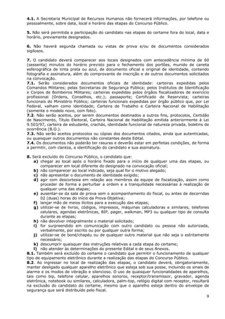 4.1. A Secretaria Municipal de Recursos Humanos não fornecerá informações, por telefone ou
pessoalmente, sobre data, local e horário das etapas do Concurso Público.

5. Não será permitida a participação do candidato nas etapas do certame fora do local, data e
horário, previamente designados.

6. Não haverá segunda chamada ou vistas de prova e/ou de documentos considerados
sigilosos.

7. O candidato deverá comparecer aos locais designados com antecedência mínima de 60
(sessenta) minutos do horário previsto para o fechamento dos portões, munido de caneta
esferográfica de tinta preta ou azul, de documento oficial e original de identidade, contendo
fotografia e assinatura, além do comprovante de inscrição e de outros documentos solicitados
na convocação.
7.1. Serão considerados documentos oficiais de identidade: carteiras expedidas pelos
Comandos Militares; pelas Secretarias de Segurança Pública; pelos Institutos de Identificação
e Corpos de Bombeiros Militares; carteiras expedidas pelos órgãos fiscalizadores de exercício
profissional (Ordens, Conselhos, etc.); passaporte; Certificado de Reservista; carteiras
funcionais do Ministério Público; carteiras funcionais expedidas por órgão público que, por Lei
Federal, valham como identidade; Carteira de Trabalho e Carteira Nacional de Habilitação
(somente o modelo novo, com foto).
7.2. Não serão aceitos, por serem documentos destinados a outros fins, protocolos, Certidão
de Nascimento, Título Eleitoral, Carteira Nacional de Habilitação emitida anteriormente à Lei
9.503/97, carteira de estudante, crachás, identidade funcional de natureza privada, boletins de
ocorrência (B.O.).
7.3. Não serão aceitos protocolos ou cópias dos documentos citados, ainda que autenticadas,
ou quaisquer outros documentos não constantes deste Edital.
7.4. Os documentos não poderão ter rasuras e deverão estar em perfeitas condições, de forma
a permitir, com clareza, a identificação do candidato e sua assinatura.

8. Será excluído do Concurso Público, o candidato que:
    a) chegar ao local após o horário fixado para o início de qualquer uma das etapas, ou
       comparecer em local diferente do designado na convocação oficial;
    b) não comparecer ao local indicado, seja qual for o motivo alegado;
    c) não apresentar o documento de identidade exigido;
    d) agir com descortesia em relação aos membros da equipe de fiscalização, assim como
       proceder de forma a perturbar a ordem e a tranquilidade necessárias à realização de
       qualquer uma das etapas;
    e) ausentar-se da sala de prova sem o acompanhamento do fiscal, ou antes de decorridas
       02 (duas) horas do início da Prova Objetiva;
    f) lançar mão de meios ilícitos para a execução das etapas;
    g) utilizar-se de livros, códigos, impressos, máquinas calculadoras e similares, telefones
       celulares, agendas eletrônicas, BIP, pager, walkman, MP3 ou qualquer tipo de consulta
       durante as etapas;
    h) não devolver integralmente o material solicitado;
    i) for surpreendido em comunicação com outro candidato ou pessoa não autorizada,
       verbalmente, por escrito ou por qualquer outra forma;
    j) utilizar-se de boné/chapéu ou de qualquer outro material que não seja o estritamente
       necessário;
    k) descumprir quaisquer das instruções relativas a cada etapa do certame;
    l) não atender às determinações do presente Edital e de seus Anexos.
8.1. Também será excluído do certame o candidato que permitir o funcionamento de qualquer
tipo de equipamento eletrônico durante a realização das etapas do Concurso Público.
8.2. Ao ingressar no local de realização das etapas, o candidato deverá, obrigatoriamente,
manter desligado qualquer aparelho eletrônico que esteja sob sua posse, incluindo os sinais de
alarme e os modos de vibração e silencioso. O uso de quaisquer funcionalidades de aparelhos,
tais como bip, telefone celular, aparelhos sonoros, receptor/transmissor, gravador, agenda
eletrônica, notebook ou similares, calculadora, palm-top, relógio digital com receptor, resultará
na exclusão do candidato do certame, mesmo que o aparelho esteja dentro do envelope de
segurança que será distribuído pelo fiscal.
                                                                                               9
 