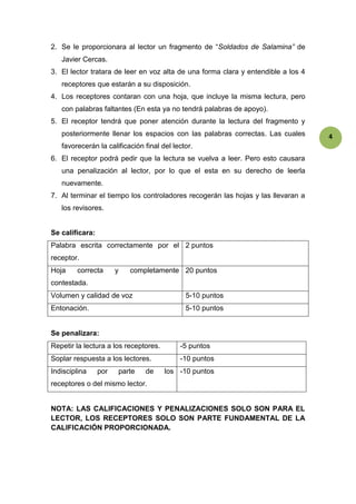 4 
2. Se le proporcionara al lector un fragmento de “Soldados de Salamina” de 
Javier Cercas. 
3. El lector tratara de leer en voz alta de una forma clara y entendible a los 4 
receptores que estarán a su disposición. 
4. Los receptores contaran con una hoja, que incluye la misma lectura, pero 
con palabras faltantes (En esta ya no tendrá palabras de apoyo). 
5. El receptor tendrá que poner atención durante la lectura del fragmento y 
posteriormente llenar los espacios con las palabras correctas. Las cuales 
favorecerán la calificación final del lector. 
6. El receptor podrá pedir que la lectura se vuelva a leer. Pero esto causara 
una penalización al lector, por lo que el esta en su derecho de leerla 
nuevamente. 
7. Al terminar el tiempo los controladores recogerán las hojas y las llevaran a 
los revisores. 
Se calificara: 
Palabra escrita correctamente por el 
receptor. 
2 puntos 
Hoja correcta y completamente 
contestada. 
20 puntos 
Volumen y calidad de voz 5-10 puntos 
Entonación. 5-10 puntos 
Se penalizara: 
Repetir la lectura a los receptores. -5 puntos 
Soplar respuesta a los lectores. -10 puntos 
Indisciplina por parte de los 
-10 puntos 
receptores o del mismo lector. 
NOTA: LAS CALIFICACIONES Y PENALIZACIONES SOLO SON PARA EL 
LECTOR, LOS RECEPTORES SOLO SON PARTE FUNDAMENTAL DE LA 
CALIFICACIÓN PROPORCIONADA. 
