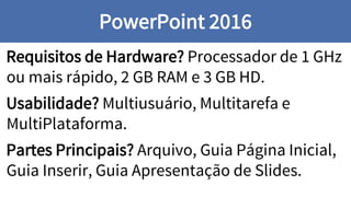 Requisitos de Hardware? Processador de 1 GHz
ou mais rápido, 2 GB RAM e 3 GB HD.
Usabilidade? Multiusuário, Multitarefa e
MultiPlataforma.
Partes Principais? Arquivo, Guia Página Inicial,
Guia Inserir, Guia Apresentação de Slides.
PowerPoint 2016
 