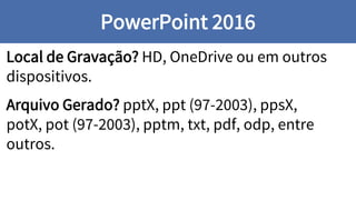 Local de Gravação? HD, OneDrive ou em outros
dispositivos.
Arquivo Gerado? pptX, ppt (97-2003), ppsX,
potX, pot (97-2003), pptm, txt, pdf, odp, entre
outros.
PowerPoint 2016
 