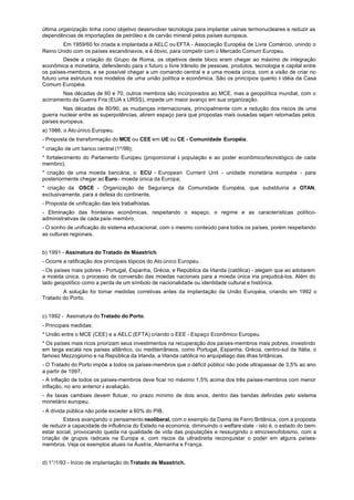 última organização tinha como objetivo desenvolver tecnologia para implantar usinas termonucleares e reduzir as
dependências de importações de petróleo e de carvão mineral pelos países europeus.
        Em 1959/60 foi criada e implantada a AELC ou EFTA - Associação Européia de Livre Comércio, unindo o
Reino Unido com os países escandinavos, e é óbvio, para competir com o Mercado Comum Europeu.
        Desde a criação do Grupo de Roma, os objetivos deste bloco eram chegar ao máximo de integração
econômica e monetária, defendendo para o futuro o livre trânsito de pessoas, produtos, tecnologia e capital entre
os países-membros, e se possível chegar a um comando central e a uma moeda única, com a visão de criar no
futuro uma estrutura nos modelos de uma união política e econômica. São os princípios quanto à idéia da Casa
Comum Européia.
        Nas décadas de 60 e 70, outros membros são incorporados ao MCE, mas a geopolítica mundial, com o
acirramento da Guerra Fria (EUA x URSS), impede um maior avanço em sua organização.
        Nas décadas de 80/90, as mudanças internacionais, principalmente com a redução dos riscos de uma
guerra nuclear entre as superpotências, abrem espaço para que propostas mais ousadas sejam retomadas pelos
países europeus.
a) 1986, o Ato único Europeu.
- Proposta de transformação do MCE ou CEE em UE ou CE - Comunidade Européia.
* criação de um banco central (1º/99);
* fortalecimento do Parlamento Europeu (proporcional à população e ao poder econômico/tecnológico de cada
membro);
* criação de uma moeda bancária, o ECU - European Currient Unit - unidade monetária européia - para
posteriormente chegar ao Euro - moeda única da Europa;
* criação da OSCE - Organização de Segurança da Comunidade Européia, que substituiria a OTAN,
exclusivamente, para a defesa do continente.
- Proposta de unificação das leis trabalhistas.
- Eliminação das fronteiras econômicas, respeitando o espaço, o regime e as características político-
administrativas de cada país- membro.
- O sonho de unificação do sistema educacional, com o mesmo conteúdo para todos os países, porém respeitando
as culturas regionais.


b) 1991 - Assinatura do Tratado de Maastrich.
- Ocorre a ratificação dos principais tópicos do Ato único Europeu.
- Os países mais pobres - Portugal, Espanha, Grécia, e República da Irlanda (católica) - alegam que ao adotarem
a moeda única, o processo de conversão das moedas nacionais para a moeda única iria prejudicá-los. Além do
lado geopolítico como a perda de um símbolo de nacionalidade ou identidade cultural e histórica.
        A solução foi tomar medidas corretivas antes da implantação da União Européia, criando em 1992 o
Tratado do Porto.


c) 1992 - Assinatura do Tratado do Porto.
- Principais medidas:
* União entre o MCE (CEE) e a AELC (EFTA) criando o EEE - Espaço Econômico Europeu.
* Os países mais ricos priorizam seus investimentos na recuperação dos países-membros mais pobres, investindo
em larga escala nos países atlântico, ou mediterrâneos, como Portugal, Espanha, Grécia, centro-sul da Itália, o
famoso Mezzogiorno e na República da Irlanda, a Irlanda católica no arquipélago das ilhas britânicas.
- O Tratado do Porto impõe a todos os países-membros que o déficit público não pode ultrapassar de 3,5% ao ano
a partir de 1997.
- A inflação de todos os países-membros deve ficar no máximo 1,5% acima dos três países-membros com menor
inflação, no ano anterior à avaliação.
- As taxas cambiais devem flutuar, no prazo mínimo de dois anos, dentro das bandas definidas pelo sistema
monetário europeu.
- A dívida pública não pode exceder a 60% do PIB.
        Estava avançando o pensamento neoliberal, com o exemplo da Dama de Ferro Britânica, com a proposta
de reduzir a capacidade de influência do Estado na economia, diminuindo o welfare state - isto é, o estado do bem-
estar social, provocando queda na qualidade de vida das populações e ressurgindo o etno/xenofobismo, com a
criação de grupos radicais na Europa e, com riscos da ultradireita reconquistar o poder em alguns países-
membros. Veja os exemplos atuais na Áustria, Alemanha e França.


d) 1°/1/93 - Início de implantação do Tratado de Maastrich.
 