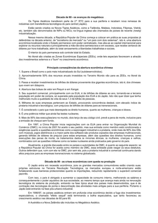 Década de 80 - os avanços do megabloco
         Os Tigres Asiáticos transferem parte da 2ª RTC para a sua periferia e recebem nova remessa de
indústrias com transferência tecnológica do país central (Japão).
         Estão sendo criados os Novos Tigres Asiáticos, como a Tailândia, Malásia, Indonésia, Filipinas, Vietnã,
etc. também são denominados de NIPs ou NICs; na língua inglesa são chamados de países de recente (newly)
industrialização.
         Nessa mesma década, a República Popular da China começa a colocar em prática as suas propostas já
defendidas na década anterior, de "socialismo de mercado" ou "um país com dois sistemas", isto é, uma abertura
econômica localizada onde o Estado permanece com poder centralizado, mas alia-se ao capital internacional para
explorar os recursos naturais e principalmente a mão-de-obra semiescrava e em excesso, que recebe centavos de
dólares por hora trabalhada, além do total cerceamento a liberdades trabalhistas e sociais.
        O interior do país permanece sob controle total do Estado.
        No litoral são criadas as Zonas Econômicas Especiais (ZEEs), onde leis especiais favorecem a atracão
dos investimentos externos e o "bum" no crescimento econômico.


                          Principais conseqüências da abertura econômica chinesa
1. Supera o Brasil como o país mais industrializado do Sul (subdesenvolvidos).
2. Aproximadamente 50% dos recursos anuais investidos no Terceiro Mundo vão para as ZEEs, no litoral da
China.
3. Passa a receber investimentos de bilhões de dólares proveniente dos gigantes econômicos, isto é, dos chineses
que vivem em diáspora.
4. Abertura das bolsas de valor em Pequin e em Xangai.
5. Seu superávit comercial, principalmente com os EUA, é de bilhões de dólares ao ano, tornando-se a terceira
população em poder de compra, só superada pela população dos EUA e do Japão. Isto não quer dizer que tenha
melhorado muito a qualidade de vida de seus 1,3 de bilhão de pessoas.
6. Milhares de suas empresas pertencem ao Estado, provocando concorrência desleal, com elevado índice de
pirataria industrial e tecnológica, com prejuízos de bilhões de dólares para as transnacionais.
7. É considerado o país que mais desrespeita os direito humanos, quanto as mulheres, crianças e idosos.
8. É uma potência militar que ainda faz testes nucleares.
9. Mais de 95% das execuções/ano no mundo, dois terço de seu código civil, prevê a pena de morte, inclusive para
a emissão de cheque sem fundo.
        Em 1997, a China Popular inicia negociações com os EUA para entrar na Organização Mundial do
Comércio (OMC); no início de 2001 foi aceito o seu pedido, mas sua entrada como membro está condicionada a
exigências quanto a questões econômicas como a espionagem industrial e a pirataria, onde mais de 90% dos CDs
com músicas, jogos eletrônicos e a maior parte dos software são produtos copiados das empresas multinacionais,
gerando bilhões de dólares de prejuízo para estas empresas, além das questões dos direitos humanos, como
execuções das penas de morte, os tratamentos dados às minorias étnicas, às mulheres, crianças e velhos,
combinados com as questões militares como os testes nucleares ainda praticados pelo governo do país.
         Atualmente, a grande discussão entre os países e autoridades da OMC, é quanto ao seguinte aspecto: se
a República Popular da China for aceita como membro da OMC, essa entidade pode rasgar os seus estatutos.
Outros defendem que, ruim com ela na OMC, pior sem ela, pois a pirataria industrial e comercial continuaria dando
altos prejuízos para as empresas transnacionais no sistema globalizado.


                        Década de 90 - as crises econômicas com queda na produção
         O Japão entra em recessão econômica, pois os grandes mercados consumidores estão criando suas
próprias estruturas na Terceira Revolução Tecnológica; os mercados europeu e norte-americano estão
fortalecendo suas barreiras protecionistas quanto às importações, reduzindo rapidamente o superávit comercial
japonês.
        Com isso, o país é obrigado a aumentar a capacidade de consumo interno, melhorando os salários e
consequentemente o poder aquisitivo de sua sociedade, ao mesmo tempo que avança mais ainda na renovação
tecnológica do sistema de produção, entrando na fase típica atual dos países mais desenvolvidos, que é de
contração das tecnologias de ponta e descontração das atividades mais antigas para a sua periferia. Portanto o
Japão está entrando na fase pós-urbano-industrial.
        Em 1996/97, os países asiáticos entram em profunda crise econômica devido a fuga dos investimentos
especulativos, o chamado "efeito saquê" está terminando a bolha especulativa, que tanto favoreceu ao
crescimento asiático nas décadas de 80 para 90.
        A Austrália e a Nova Zelândia são incluídas no Megabloco Asiático.
 