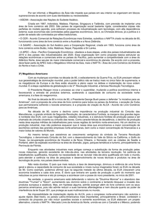 Por ser informal, o Megabloco da Ásia não impede que países em seu interior se organizem em blocos
supranacionais de acordo com suas identidades ou necessidades.
• ASEAN - Associação das Nações do Sudeste Asiático.
         Criada em 1967, Indonésia, Malásia, Filipinas, Singapura e Tailândia, com previsão de implantar uma
área de livre comércio até 2003. São países de organização social bastante rígida, considerados cópias não
perfeitas do modelo japonês, pois sofreram processo de industrialização sem tecnologia, com alta dependência
externa; suas economias são controladas pelos gigantes econômicos, isto é, os Chineses étnicos; já a política e o
poder de estado são controlados por elites tradicionais.
• O CER - Acordo Comercial de Relações Econômicas mais Estreitas, substituiu o NAFTA criado na década de 60,
funcionando como área de livre comércio entre a Austrália e a Nova Zelândia.
• A SAARC - Associação do Sul Asiático para a Cooperação Regional, criada em 1993, funciona como área de
livre comércio entre Butão, índia, Maldivas, Nepal, Paquistão e Sri Lanka.
• A APEC – Ásia - Pacífico Cooperação Econômica - obedece a duas etapas, união dos países industrializados ate
2010 e dos países não industrializados até 2020. Essa organização tem como proposta básica estruturar as
relações econômicas e comerciais entre os países do Pacífico, para aumentar a competitividade com a área do
Atlântico Norte, área secular de maior intensidade comercial e econômica do planeta. De acordo com a proposta,
deve fazer parte da APEC todo o Megabloco Informal da Ásia, mais o NAFTA - Área de Livre Comércio da América
do Norte e mais o Chile.


3º) Megabloco Americano
        Com as mudanças ocorridas na década de 80, o esfacelamento da Guerra Fria, os EUA precisam refazer
sua geoestratégia de dominação mundial, pois o poder bélico não se traduz mais no único fator de supremacia, e
os megablocos da Europa e da Ásia estão atuando a pleno vapor na defesa e implantação da nova ordem
mundial. É a etapa capitalista da globalização e da 3ª Revolução Industrial, a famosa Revolução Tecnológica.
        O Presidente Reagan inicia o processo ao criar o superdólar, mudando a política econômica interna e
favorecendo a entrada de produtos externos, acelerando a capacidade de consumo da sociedade norte-
americana; é a fase do reaganomics .
        No final da década de 80 e início de 90, o Presidente George Bush passa a defender "a iniciativa para as
Américas", com a proposta de uma área de livre comércio para todos os países da América, à exceção de Cuba,
que permaneceria sofrendo o boicote americano; é a proposta de criação do ALCA - Acordo de Livre Comércio
para as Américas.
          Na década de 90, ocorre o declínio como importância na produção industrial do Cinturão das
Manufaturas, o grande símbolo da Segunda Revolução, de característica Fordista, às margens dos grandes lagos
e nordeste dos EUA; com suas megalópoles, cidades industriais, e a estrutura fordista de produção passa a ser
chamado de cinturão cinzento ou cinturão das neves. Como características de decadência, o declínio da produção
nesta área expulsa milhões de trabalhadores para novas regiões do território norte-americano. Há um declínio na
produção industrial, mas não podemos esquecer que é nessa área que encontramos a maior concentração de
escritórios centrais das grandes empresas norte-americanas, bem como a maior concentração de financeiras e a
maior bolsa de valores do Mundo.
        Ao mesmo tempo que assistimos ao crescimento vertiginoso do símbolo da Terceira Revolução
Tecnológica, o denominado Cinturão do Sol, com o desenvolvimento do Vale do Silício na Califórnia, o Golfo do
Texas, na recuperação econômica de Houston e de Nova Orleans, o Noroeste com as cidades de Seatle e
Portland, além da explosão econômica na área de diversão, jogos, parques temáticos e turismo, principalmente na
Península da Flórida.
        Enquanto nas atividades industriais mais antigas começa a substituição da forma de produção pelas
novas máquinas, gerando excedente de mão-de-obra, nas atividades da terceira revolução, há carência de
trabalhadores qualificados, forçando na necessidade de se recrutar mão-de-obra qualificada em todo o mundo,
para atender a carência na área de pesquisas e desenvolvimento de novas técnicas e produtos na área de
tecnologia de ponta, nos países desenvolvidos.
         Não resta dúvidas. O país que mais reduziu a taxa de desemprego, diminuiu a violência de uma forma
geral e elevou a capacidade de consumo de sua sociedade a níveis nunca imaginados foram os EUA na década
de 90. Como exemplo, podemos afirmar que na segunda metade da última década, os EUA cresceram uma
economia brasileira a cada dois anos. É óbvio que entraria em queda de produção a partir do momento que
reduzisse os juros internos e isto já começou a acontecer com a posse do novo presidente, no início de 2001.
         Na verdade, o governo americano está defendendo o retorno da "Doutrina Monroe" e o abandono das
doutrinas "Truman" e "Nixon", aumentando seu domínio sobre o continente e tentando bloquear a invasão dos
produtos europeus e asiáticos. Mas, em hipótese alguma, admite avançar além do livre comércio com os seus
parceiros americanos, pois não admite reduzir a suas barreiras alfandegárias e nem discute quanto ao poder de
interferência da lei Super 301, que protege as suas multinacionais no mundo.
          Na impossibilidade de implantação rápida do ALCA, pois o congresso norte-americano não autoriza o
ajuste rápido (fast track), os países Latino-Americanos mais importantes, principalmente o Brasil, contestam o
conteúdo da proposta por não incluir questões sociais e somente econômicas; os EUA elaboram um projeto
alternativo, criando o NAFTA - Mercado Livre da América do Norte, unindo-se com o Canadá e o México, podendo
 