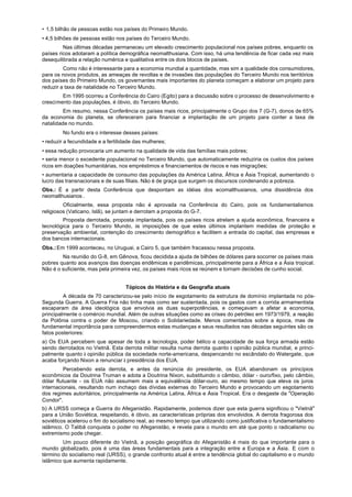 • 1,5 bilhão de pessoas estão nos países do Primeiro Mundo.
• 4,5 bilhões de pessoas estão nos países do Terceiro Mundo.
         Nas últimas décadas permaneceu um elevado crescimento populacional nos países pobres, enquanto os
países ricos adotaram a política demográfica neomalthusiana. Com isso, há uma tendência de ficar cada vez mais
desequilibrada a relação numérica e qualitativa entre os dois blocos de países.
         Como não é interessante para a economia mundial a quantidade, mas sim a qualidade dos consumidores,
para os novos produtos, as ameaças de revoltas e de invasões das populações do Terceiro Mundo nos territórios
dos países do Primeiro Mundo, os governantes mais importantes do planeta começam a elaborar um projeto para
reduzir a taxa de natalidade no Terceiro Mundo.
        Em 1995 ocorreu a Conferência do Cairo (Egito) para a discussão sobre o processo de desenvolvimento e
crescimento das populações, é óbvio, do Terceiro Mundo.
         Em resumo, nessa Conferência os países mais ricos, principalmente o Grupo dos 7 (G-7), donos de 65%
da economia do planeta, se ofereceram para financiar a implantação de um projeto para conter a taxa de
natalidade no mundo.
        No fundo era o interesse desses países:
• reduzir a fecundidade e a fertilidade das mulheres;
• essa redução provocaria um aumento na qualidade de vida das famílias mais pobres;
• seria menor o excedente populacional no Terceiro Mundo, que automaticamente reduziria os custos dos países
ricos em doações humanitárias, nos empréstimos e financiamentos de riscos e nas imigrações;
• aumentaria a capacidade de consumo das populações da América Latina, África e Ásia Tropical, aumentando o
lucro das transnacionais e de suas filiais. Não é de graça que surgem os discursos condenando a pobreza.
Obs.: É a partir desta Conferência que despontam as idéias dos ecomalthusianos, uma dissidência dos
neomalthusianos .
         Oficialmente, essa proposta não é aprovada na Conferência do Cairo, pois os fundamentalismos
religiosos (Vaticano, Islã), se juntam e derrotam a proposta do G-7.
        Proposta derrotada, proposta implantada, pois os países ricos atrelam a ajuda econômica, financeira e
tecnológica para o Terceiro Mundo, às imposições de que estes últimos implantem medidas de proteção e
preservação ambiental, contenção do crescimento demográfico e facilitem a entrada do capital, das empresas e
dos bancos internacionais.
Obs.: Em 1999 aconteceu, no Uruguai, a Cairo 5, que também fracassou nessa proposta.
        Na reunião do G-8, em Gênova, ficou decidida a ajuda de bilhões de dólares para socorrer os países mais
pobres quanto aos avanços das doenças endêmicas e pandêmicas, principalmente para a África e a Ásia tropical.
Não é o suficiente, mas pela primeira vez, os países mais ricos se reúnem e tornam decisões de cunho social.


                                   Tópicos do História e da Geografia atuais
         A década de 70 caracterizou-se pelo início de esgotamento da estrutura de domínio implantada no pós-
Segunda Guerra. A Guerra Fria não tinha mais como ser sustentada, pois os gastos com a corrida armamentista
escaparam da área ideológica que envolvia as duas superpotências, e começavam a afetar a economia,
principalmente o comércio mundial. Além de outras situações como as crises do petróleo em 1973/1979, a reação
da Polônia contra o poder de Moscou, criando o Solidariedade. Menos comentados sobre a época, mas de
fundamental importância para compreendermos estas mudanças e seus resultados nas décadas seguintes são os
fatos posteriores:
a) Os EUA percebem que apesar de toda a tecnologia, poder bélico e capacidade de sua força armada estão
sendo derrotados no Vietnã. Esta derrota militar resulta numa derrota quanto à opinião pública mundial, e princi-
palmente quanto à opinião pública da sociedade norte-americana, despencando no escândalo do Watergate, que
acaba forçando Nixon a renunciar à presidência dos EUA.
          Percebendo esta derrota, e antes da renúncia do presidente, os EUA abandonam os princípios
econômicos da Doutrina Truman e adota a Doutrina Nixon, substituindo o câmbio, dólar - ouro/fixo, pelo câmbio,
dólar flutuante - os EUA não assumem mais a equivalência dólar-ouro, ao mesmo tempo que eleva os juros
internacionais, resultando num inchaço das dívidas externas do Terceiro Mundo e provocando um esgotamento
dos regimes autoritários, principalmente na América Latina, África e Ásia Tropical. Era o desgaste da "Operação
Condor".
b) A URSS começa a Guerra do Afeganistão. Rapidamente, podemos dizer que esta guerra significou o "Vietnã"
para a União Soviética, respeitando, é óbvio, as características próprias dos envolvidos. A derrota fragorosa dos
soviéticos acelerou o fim do socialismo real, ao mesmo tempo que utilizando como justificativa o fundamentalismo
islâmico. O Talibã conquista o poder no Afeganistão, e revela para o mundo em até que ponto o radicalismo ou
extremismo pode chegar.
         Um pouco diferente do Vietnã, a posição geográfica do Afeganistão é mais do que importante para o
mundo globalizado, pois é uma das áreas fundamentais para a integração entre a Europa e a Ásia. E com o
término do socialismo real (URSS), o grande confronto atual é entre a tendência global do capitalismo e o mundo
islâmico que aumenta rapidamente.
 