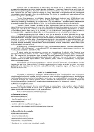 Somando estes e outros fatores, a URSS chega na década de 80 (a década perdida), com um
agravamento da sua situação interna, sendo obrigada a implantar a Perestróika (reestruturação econômica) e a
Glasnost (trans parência política). Tentando sobreviver como superpotência entra por um processo inicialmente
lento e gradual, mas que acaba fugindo do controle do Estado, até que em 25 de dezembro de 1991, desaparece
como estado-nação organizado à figura da União Soviética. É o término da transição, pois acaba a Guerra Fria e
continua avançando a globalização.
         Término oficial, pois com a perestróika e a glasnost, Gorbachev já declarava que a URSS não era mais
expansionista-militarizada, acabando com a Guerra do Afeganistão (1985) e não se opondo militarmente, e nem
deslocando suas forças militares para as futuras guerras (Golfo, Iugoslávia, etc.). Ao mesmo tempo que cancelava
a sua ajuda para que Cuba, Vietnã, Coréia do Norte, etc., continuassem pressionando o mundo capitalista.
         Com isso, o grande capital e a tecnologia de ponta perdem o seu centro de aplicação, pois com a queda
da corrida armamentista, os estoques de armas ficam abarrotados, provocando uma queda no consumo mundial e
na produção bélica do mundo ocidental, devido ao sucateamento do Exército soviético. O contrabando de armas
do bloco extinto por um preço inferior ao do mercado e o “tráfico" de cérebros, pois uma significativa parcela dos
técnicos, cientistas e especialistas são atraídos do ex-bloco socialista para os países do Terceiro Mundo.
         O grande capital não pode ficar parado e, junto com a tecnologia de ponta, deslocam para a nova
economia globalizada boa parte dos investimentos que estavam concentrados na corrida armamentista. É a
chegada da Terceira Revolução Tecnológica, onde a biotecnologia, a manotecnologia, a robótica, a informática e a
industrial, ao mesmo tempo que reduz a necessidade de mão-de-obra não-qualificada na automação provocam um
aumento significativo na capacidade de produção, produtividade, diversidade de produtos e competitividade,
atividade terciária, provocando um crescimento rápido no comércio mundial, substituem o poderio bélico como
sinônimo de país-potência do Norte.
         As organizações, criadas no pós-Segunda Guerra, de planejamento, pesquisa, controle e financiamentos -
como o BIRD, o BID, o FMI e o GATT - à exceção do GATT, não desapareceram mas precisaram, no mínimo, ser
reestruturadas para a nova realidade mundial.
         O grande capital se desnacionaliza, surgindo, em conseqüência do câmbio, dólar flutuante, uma
desregulamentação do comércio mundial, e a famosa figura do capital volátil (especulativo, rotativo, hot money,
etc.), que salta de uma economia para outra, de acordo com seus interesses do lucro pelo lucro. É o avanço da
ciranda        financeira, sujeitando os países pobres aos seus caprichos e provocando o processo cascata ou
dominó que resulta no efeito tequila (México), vinho (Argentina, Chile), samba ou cachaça (Brasil), saquê (Tigres
Asiáticos) e vodka (Rússia).
         Demonstrando que as organizações oficiais, e inclusive os bancos centrais dos países do Norte, não são
capazes de reter uma crise econômica, tornando-a localizada como era até a década de 70/80. No mundo
globalizado uma crise econômico-financeira acaba afetando todos os países, alguns pela fuga, outros pelo
excesso de moeda forte.


                                           REVOLUÇÕES INDUSTRIAIS
         Na verdade, a denominação "revoluções industriais" também pode ser interpretada como um processo
contínuo de transformações, ou seja, uma única revolução, onde em alguns momentos históricos acontece uma
maior velocidade no desenvolvimento tecnológico, criando assim uma certa instabilidade econômica que vai refletir
e provocar mudanças nas variáveis políticas, social e ambiental de uma sociedade, provocando mudanças na
Divisão Internacional do Trabalho (DIT), e na forma de relacionamento entre os países ricos e pobres.
1) Primeira revolução industrial:
        Resultou na passagem de uma sociedade rural e artesanal para uma sociedade urbano-industrial.
Aconteceu na segunda metade do Século XVIII, na Inglaterra, expandindo-se a partir do Século XIX para outros
países europeus e finalmente atingiu os EUA, Japão e Rússia.
         Pode ser chamada de industrialização clássica.
a) Causas da revolução:
• acumulação de capitais;
• transformações na área rural;
• reformas religiosas;
• controle econômico e político pela burguesia;
• as invenções mecânicas e o uso de fontes de energia modernas.


b) Conseqüências da revolução:
• crescimento demográfico;
• crescimento das cidades;
• excedente de produção industrial;
• imperialismo e neocolonialismo;
• liberalismo, livre concorrência, propriedade privada;
 