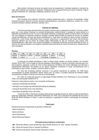 São também chamados de bens de capital, bens de equipamento, indústrias pesadas e indústrias de
base. São indústrias que produzem "produtos" (matérias-primas e equipamentos) para outras indústrias. Exigem
grande investimento. Ex.: siderurgia, metalurgia, mecânica, naval, etc.


Bens de Consumo
         São indústrias que produzem "produtos" voltados diretamente para o consumo da população. Essas
indústrias produzem bens de consumo duráveis (eletrodomésticos, automóveis, eletrônicos, móveis, etc.) e não-
duráveis (remédios, bebidas, alimentos, vestuário, etc.).


                                              FONTES DE ENERGIA
         As fontes de energia são elementos que podem contribuir para a realização do trabalho. O homem utilizou
para isso o seu esforço muscular ou animais domesticados, posteriormente, a energia do vento (eólica) e a
hidráulica (aproveitando os rios). Foi com a Revolução Industrial, na segunda metade do século XVIII e no século
XIX, que surgiram as máquinas modernas movidas a energia elétrica obtida da queima do carvão, do petróleo
(usinas termelétricas), da força das águas (hidrelétricas) e, mais tarde, da fissão do átomo (usinas nucleares).
Finalmente, outras fontes alternativas foram surgindo, temendo-se o esgotamento das fontes não-renováveis.
Devemos destacar que as fontes de energia estão relacionadas ao tipo de economia, pois quanto mais
industrializada for, maior será o seu consumo energético. A expansão econômica e social verificada no País, no
decorrer das últimas décadas, vem exigindo importante desenvolvimento da nossa infra-estrutura, notadamente do
setor energético.


Petróleo
 64%          13%         7%         4%         4%           4%         2%
Oriente      América     África     Rússia    América      Ásia e      Europa
Médio        Latina                           Do Norte     Oceania

         A pesquisa de jazidas petrolíferas é feita no Brasil desde meados do século passado, por iniciativa
privada. Só em 1907, com a criação do Serviço Geológico e Mineralógico, o governo começou a se preocupar com
este programa, passando, a partir de 1919, a fazer pesquisas infrutíferas, por serem realizadas com técnicas e
equipamentos deficientes. Na década de 30, alguns resultados começaram a surgir, principalmente com a
perfuração do poço Lobato, na Bahia, o primeiro aberto no País.
         Em vista das condições políticas nacionais e da grande importância do petróleo, em 1938 foram
nacionalizadas as jazidas petrolíferas. Nesse mesmo ano, foi criado o Conselho Nacional do Petróleo (CNP),
principalmente na Bahia, iniciando-se a fase de comercialização.
         Em 1953, foi criada pelo governo a organização Petróleo Brasileiro S.A. (Petrobras). É uma sociedade
mista, com participação estatal de 51%.
Passaram, dessa data em diante, a ser monopólio da Petrobras:
• pesquisa e exploração das jazidas;
• refinação (com exceção das refinarias particulares já instaladas);
• transporte de petróleo bruto e dos oleodutos;
• importação de petróleo bruto e derivados.
         A partir de 1953, a Petrobras conseguiu desenvolver-se gradativamente em todos os setores petrolíferos:
pesquisa, exploração, refinação, transporte e distribuição. Em 1976, com a assinatura de contratos de risco com a
Shell, Elf, British Petroleum e Exxon, o setor de pesquisa e exploração foi aberto à participação de empresas
privadas.


                                                    Exploração
As bacias de possível exploração de petróleo no Brasil são:
• Bacia Amazônica;
• Bacia Litorânea;
• Bacia Paranaense;
• Bacia Recôncavo Baiano.


                                    Principais áreas produtoras continentais:
• BA - Recôncavo Baiano: poços de Miranga, Água Grande, Buracica, D. João, Taquipe, Candeias;
• AL - Poços de Coqueiro Seco e Tabuleiro do Martins;
• SE - Poços de Carmópolis, Brejo Grande, Riachuelo e Treme;
 