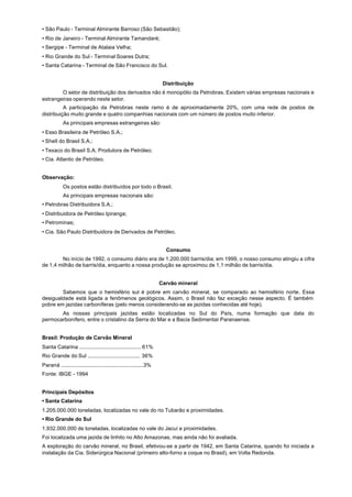 • São Paulo - Terminal Almirante Barroso (São Sebastião);
• Rio de Janeiro - Terminal Almirante Tamandaré;
• Sergipe - Terminal de Atalaia Velha;
• Rio Grande do Sul - Terminal Soares Dutra;
• Santa Catarina - Terminal de São Francisco do Sul.


                                                                     Distribuição
        O setor de distribuição dos derivados não é monopólio da Petrobras. Existem várias empresas nacionais e
estrangeiras operando neste setor.
          A participação da Petrobras neste ramo é de aproximadamente 20%, com uma rede de postos de
distribuição muito grande e quatro companhias nacionais com um número de postos muito inferior.
            As principais empresas estrangeiras são:
• Esso Brasileira de Petróleo S.A.;
• Shell do Brasil S.A.;
• Texaco do Brasil S.A. Produtora de Petróleo;
• Cia. Atlantic de Petróleo.


Observação:
            Os postos estão distribuídos por todo o Brasil.
            As principais empresas nacionais são:
• Petrobras Distribuidora S.A.;
• Distribuidora de Petróleo Ipiranga;
• Petrominas;
• Cia. São Paulo Distribuidora de Derivados de Petróleo.


                                                                      Consumo
        No início de 1992, o consumo diário era de 1.200.000 barris/dia; em 1999, o nosso consumo atingiu a cifra
de 1,4 milhão de barris/dia, enquanto a nossa produção se aproximou de 1,1 milhão de barris/dia.


                                                                    Carvão mineral
        Sabemos que o hemisfério sul é pobre em carvão mineral, se comparado ao hemisfério norte. Essa
desigualdade está ligada a fenômenos geológicos. Assim, o Brasil não faz exceção nesse aspecto. É também
pobre em jazidas carboníferas (pelo menos considerando-se as jazidas conhecidas até hoje).
       As nossas principais jazidas estão localizadas no Sul do País, numa formação que data do
permocarbonífero, entre o cristalino da Serra do Mar e a Bacia Sedimentar Paranaense.


Brasil: Produção de Carvão Mineral
Santa Catarina .......................................... 61%
Rio Grande do Sul .................................... 36%
Paraná ........................................................3%
Fonte: IBGE - 1994


Principais Depósitos
• Santa Catarina
1.205.000.000 toneladas, localizadas no vale do rio Tubarão e proximidades.
• Rio Grande do Sul
1.932.000.000 de toneladas, localizadas no vale do Jacuí e proximidades.
Foi localizada uma jazida de linhito no Alto Amazonas, mas ainda não foi avaliada.
A exploração do carvão mineral, no Brasil, efetivou-se a partir de 1942, em Santa Catarina, quando foi iniciada a
instalação da Cia. Siderúrgica Nacional (primeiro alto-forno a coque no Brasil), em Volta Redonda.
 
