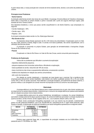 A partir dessa data, a nossa produção tem crescido de forma bastante lenta, devido a uma série de problemas já
citados.


Principais áreas Produtoras
• Santa Catarina
A produção catarinense provém das minas de Lauro Muller, Urussanga, Criciúma (Bacia do Tubarão) e Araranguá.
Parte dela é consumida no próprio Estado e parte é escoada até o porto de Laguna (Henrique Lages), pela
Estrada de Ferro Teresa Cristina.
Dos depósitos brasileiros, o único que possui carvão coqueificável é o de Santa Catarina, cuja composição é a
seguinte:
• Carvão metalúrgico - 45%
• Carvão vapor - 30%
• Rejeitos - 25%
A principal compradora deste carvão é a Cia. Siderúrgica Nacional.
• Rio Grande do Sul
         Os depósitos desse Estado aparecem de 30 a 120 metros de profundidade. A exploração ocorre no Vale
do Jacuí (São Jerônimo e Butiá), Bagé e Leão. O carvão é de baixa qualidade, não sendo coqueificável, com a
utilização das técnicas atuais.
        A produção é consumida no próprio Estado, para geração de termeletricidade e transportes (Viação
Férrea do Rio Grande do Sul).
• Paraná
         É explorado no Vale do Rio Peixe e no Vale do Rio das Cinzas, sendo consumido para transporte.


Problemas de Exploração
         Vários são os problemas que dificultam o aumento da exploração:
- depósitos relativamente pequenos;
- pequena espessura dos horizontes carboníferos, dificultando a exploração;
- baixa qualidade do carvão, reduzindo até 18% de cinzas;
- baixo nível técnico das minas e equipamentos deficientes, encarecendo o produto;
- distância dos depósitos em relação aos centros consumidores;
- alto custo dos transportes.
        Em relação ao carvão metalúrgico, o importado sai mais barato que o nacional. Daí a tendência das
empresas para consumirem carvão importado, mais barato e de melhor qualidade (produz 4% a 5% de cinzas,
contra 16% a 18% do carvão nacional). Para defender a produção brasileira, principalmente de Santa Catarina, o
governo instituiu o uso obrigatório do carvão nacional na proporção de 40% do consumo nas siderúrgicas.


                                                   Eletricidade
         A energia elétrica é um dos fatores básicos para o desenvolvimento de um país. Isto é tanto verdade que,
se observarmos os países desenvolvidos, notaremos que o consumo de energia elétrica por pessoa será bastante
alto em relação aos países menos desenvolvidos.
         A energia elétrica pode provir de usinas hidrelétricas, termelétricas e nucleares. As usinas hidrelétricas
aproveitam energia potencial da água (queda de água). As usinas termelétricas aproveitam a energia resultante da
queima de óleos, carvão mineral, carvão vegetal, lenha, etc., e as nucleares utilizam urânio, tório, etc.
        O Brasil, tendo constituição hidrográfica importante e em sua maioria rios de planalto, evidentemente
possui um alto potencial hidrelétrico, que é de 150.000.000 kw, colocando-se em 3° lugar nesse particular, após
Rússia e Canadá. A distribuição do potencial hidrelétrico por bacia hidrográfica apresenta-se na seguinte ordem:
       BACIA             POTENCIAL         ESTIMADO
                        CONFIRMADO
Amazônia                      16.799,4         36.993,5
Prata                         10.819,1          6.530,5
São Francisco                  3.058,8          1.255,5
Tocantins                      9.284,2          1.525,4


       Embora esse potencial fosse alto, a capacidade de produção instalada era de 8.828.400kw (1970),
passando para 31.725.000kw, em 1980.
 