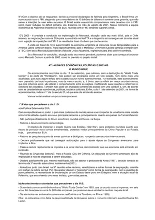 9°) Com o objetivo de se resguardar, devido a provável declaração de falência pela Argentina, o Brasil firma um
novo acordo com o FMI, alegando que o empréstimo de 15 bilhões de dólares é somente uma garantia, que não
existe a intenção de usar estes recursos. O Brasil acaba assumindo compromissos mais pesados com o FMI,
como maior redução no déficit primário, etc. Estamos no mês de agosto de 2001. Nesse momento a equipe
econômica da Argentina encontra-se nos EUA, reunida com o FMI, tentando superar a crise.


10°) 2005 - é prevista a conclusão na implantação do Mercosul, situação cada vez mais difícil, pois o Chile
retomou as negociações com os EUA para sua entrada no NAFTA e a Argentina só consegue sair da crise atual
com sujeição às imposições do FMI. E os resultados disso nós bem que conhecemos.
        A visita ao Brasil do novo superministro da economia Argentina já prenuncia novas tempestades para a
América Latina como um todo e, mais especificamente, para o Mercosul. O ministro Cavallo começa a romper com
a TEC; com isso o Mercosul pode deixar a fase de União Aduaneira, regredindo para área de livre comércio.
       Se o Mercosul for concluído, situação cada vez menos provável, podemos dizer que começa a funcionar
como Mercado Comum a partir de 2005, como foi previsto no projeto inicial.


                            ATUALIDADES ECONÕMICAS, POLÍTICAS E SOCIAIS
                                                O MUNDO HOJE
         Os acontecimentos ocorridos no dia 11 de setembro, que culminou com a destruição do "World Trade
Center" e de parte do "Pentágono", não podem ser encarados como um fato isolado, nem como mais uma
atualidade, que após algum tempo será substituída por novos acontecimentos. Na realidade, este acontecimento
vem precedido de fatos importantes, mas de menor escala, e, é óbvio, vem a refletir em novos acontecimentos,
que nos próximos anos, vão alterar o comportamento entre as nações, modificando suas relações e referindo no
cotidiano dos cidadãos. Também não pode ser analisado somente de acordo com uma variável e, sim, de acordo
com as características econômicas, políticas, sociais e culturais. Enfim, o dia 11 de setembro de 2001, na forma de
acontecimentos, indica o 1° dia do século 21, só que este dia ainda não acabou.
        Vamos tentar analisar um pouco este processo.


1°) Fatos que precederam o dia 11/9.
a) A Política Externa dos EUA.
Com os republicanos no poder, o país mais poderoso do mundo passa a se comportar de uma forma mais isolada
em nível de atitudes quanto aos seus principais parceiros e, principalmente, quanto aos países do Terceiro Mundo.
• Não participa oficialmente do fórum econômico mundial em Davos, na Suíça.
• Retoma o desenvolvimento de tecnologia.
         O objetivo de implantar o projeto Guerra nas Estrelas (Star War), gera protestos mundiais quanto aos
riscos de provocar nova corrida armamentista, protestos vindos principalmente da China Popular e da Rússia,
hoje,   parceiros dos EUA.
• Retoma as pesquisas quanto às armas químicas e biológicas, rompendo com acordos internacionais.
• Declara publicamente que vai conseguir autorização para o ajuste rápido do Congresso americano, para
implantar a Alca.
• Passa a reduzir rapidamente os impostos e os juros internos, demonstrando que sua economia está entrando em
recessão.
• Reunião do Grupo dos Sete (G7) mais a Rússia (G8), em Gênova. Os discursos do Governo americano são de
imposições e não de propostas a serem discutidas.
• Declara publicamente que, mesmo modificado, não vai assinar o protocolo de Kyoto (1997), decisão tomada ao
término da 3ª reunião sobre clima, na Alemanha (2001).
• Abandona, junto com Israel, na 3ª reunião sobre racismo, xenofobismo e outras formas de segregação, ocorrida
em Durban na África do Sul. Por não aceitar discutir o "sionismo" como forma de segregação, nem a questão do
povo palestino, a necessidade de implantação de um Estado deste povo em Diáspora, nem a situação atual da
Palestina, que está vivendo uma nova intifada, guerra das pedras.


b) Acontecimentos e atentados que precederam o dia 11/9.
• O atentado com o caminhão-bomba no "World Trade Center" em 1993, que de acordo com a imprensa, em seis
anos, fez desaparecer cerca de 90% das empresas que possuíam seus escritórios centrais naquele local.
• Os atentados nas embaixadas americanas no Quênia e na Tanzânia, na África (1999).
Obs.: Já colocados como fatos de responsabilidade de Al-qaeda, sobre o comando milionário saudita Osama Bin
Laden.
 