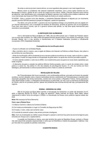Se antes os sérvios já eram maioria étnica, na nova Iugoslávia eles passam a ser mais hegemônicos.
         Mesmo assim os problemas não estavam totalmente resolvidos, pois a única saída marítima era em
Montenegro e Kosovo, apesar de ser o ponto de origem do povo sérvio, desde o Período Otomano tinha maioria
de islâmicos, mais identificados com a população da Albânia, gerando novo conflito entre cristãos e islâmicos, até
nova intervenção das forças da OTAN e transformação de Kosovo em estado autônomo.
5/10/2000 - Após o primeiro turno das eleições, o presidente Slobodan Milosevic é deposto por um movimento
popular que leva 500.000 pessoas às praças em Belgrado, capital da Iugoslávia.
        Por último, em junho de 2001, o governo da nova Iugoslávia entrega o ex-presidente para ser julgado em
um tribunal internacional, com a acusação de tentativa de etnocídios, durante as guerras civis na ex-Iugoslávia.
Ficou bem claro para o mundo, que ou o governo tomava esta atitude, ou não teria ajuda internacional para
reconstruir sua sociedade.


                                      A UNIFICAÇÃO DAS ALEMANHAS
        Com a derrubada do Muro de Berlim em 1989, não era difícil prever que o Tratado de Potsdam estava
com os seus dias contados. Em 1990 a RDA (Socialista-Oriental) declara extinto o seu Estado (Constituição, Força
Armada, Moeda, etc.), e seu território é transformado em 5 Estados Federados (Landers) e oficialmente
incorporado à RFA (Capitalista-Ocidental).


                                    Conseqüências da reunificação alemã
- O povo é unificado num só Estado-Nação.
- Mas o território não é o mesmo, pois a região da Silésia e de Gdanski na Polônia e a Bielo Rússia, não voltam a
ser território da nova Alemanha.
- Antes da reunificação a RFA (Ocidental) já era a terceira potência econômica do mundo, após os EUA e o Japão,
mas passa a investir em larga escala na recuperação da parte leste e na ajuda aos vizinhos que estão surgindo.
- O marco alemão substitui o rubro da ex-URSS, nos investimentos para recuperar as novas áreas capitalistas que
estão surgindo.
- A Alemanha recupera a posição de potência Bifronte Centro-européia, pois é o ponto de contato entre o leste
pobre e o oeste rico. Na prática é o fim dos tratados do pós-Segunda Guerra. E o fim da Cortina de Ferro
Ideológica, permanecendo a cortina socioeconômica entre o leste e o oeste do continente.


                                           REVOLUÇÃO DO VELUDO
         Na Tchecoslováquia não houve revolução, e sim combinações políticas; pois após se livrarem da pressão
soviética, ocorrem eleições onde a maioria nacionalista domina o parlamento da Tchecoslováquia e decidem pela
separação geográfica das etnias dominantes, criando dois novos países: a República Tcheca, menos populosa e
mais desenvolvida a oeste, e a República da Eslováquia na parte leste, por isto é que a chamamos de Revolução
do Veludo, pois foi um processo pacífico, apesar dos problemas das minorias étnicas até hoje, principalmente dos
ciganos.


                                        RÚSSIA - HERDEIRA DA URSS
        Não foi de graça que Boris Iéltsin permitiu a manutenção de Gorbachev no poder até dezembro de 91,
após a fragorosa derrota do PCUS, no golpe de agosto/91. Neste intervalo de tempo Boris Iéltsin estava
negociando a melhor forma de extinguir a URSS e a manutenção da Rússia como potência regional aliada dos
EUA.
Nota: Não esqueça da Nova Alemanha.
Com o que a Rússia ficou
1) O Banco Central e o Banco do Comércio Exterior.
2) Com todas as embaixadas e o lugar no Conselho de Segurança da ONU.
3) A moeda, o rubro, volta a ser somente russo.
4) O controle do arsenal nuclear e das armas químicas e biológicas.
Obs.: Com as privatizações as máfias russas emergem e passam a dominar boa parte da economia legal do país,
entrando em choque com o capital externo.
         A questão da Chechênia é interna, pois este território faz parte da República Russa, portanto a Rússia
não está assumindo posições espansionistas; é certo que na Chechênia a maioria da população é islâmica. mas
por trás disto há a questão do petróleo nesta área.


                                              A QUESTÃO BASCA
 
