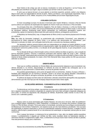 Esta história é tão antiga que até os bascos, localizados no norte da Espanha c sul da França, têm
dificuldades para identificar sua origem; alguns acreditam que tenham vindo do Leste Europeu.
        É certo que os bascos formam um povo distinto no território espanhol, portanto, sofrem uma diáspora.
Alguns lutam pela sua independência através do ETA - Pátria Livre Basca, uma organização separatista. Hoje a
facção mais atuante é o ETA - Militar, enquanto o ETA -Político/Militar procura fazer negociações de paz.


                                             A IRLANDA CATÓLICA
         O maior arquipélago europeu há séculos é dominado pelo Império Britânico, inclusive a Ilha da Irlanda
que foi colônia com aspectos de exploração dos ingleses do mesmo modo que a Escócia e o País de Gales.
         As principais ilhas são a Grã-Bretanha (Inglaterra, País de Gales e Escócia), e a Ilha da Irlanda, hoje
dividida em Irlanda do Norte ou Ulster, com povos (protestantes) de outros lugares do Reino Unido, e uma minoria
de irlandeses católicos. Atualmente estes últimos apresentam um crescimento demográfico superior aos
protestantes, apesar do tratamento diferenciado feito pelo exército britânico, privilegiando os primeiros.
         A República da Irlanda (Eire), hoje, é independente do Reino Unido e sua maioria populacional é formada
por católicos.
Obs.: Na visão do dominador (ingleses), os protes tantes são considerados "Unionistas", pois defendem a
permanência do Ulster integrado ao Reino Unido, e os católicos são denominados de "separatistas", pois
defendem a extinção do Ulster, com unificação total da ilha sob o comando dos irlandeses católicos.
        Os irlandeses católicos sempre lutaram pela sua independência em relação ao Império Britânico e suas
conquistas acompanharam o enfraquecimento do expansionismo inglês. Na década de 20 (pós-Primeira Guerra),
conquistaram autonomia política do Eire, e na década de 60 (pós-Segunda Guerra), é que conquistaram a sua
independência.
         Foi na década de 60 que a discriminação contra a minoria católica do Ulster se agravou, com a criação de
bairros separados (guetos). Torturas e massacres praticados pelo exército inglês fez surgir o IRA - Exército
Republicano Irlandês, responsável pelo armamento dos católicos e a prática de atos terroristas no Reino Unido. Na
Irlanda do Norte (Ulster) protestante, foi criado o Sinn Féin (Somente Nós), braço político do IRA que procurava
defender os católicos.


                                                ORIENTE MÉDIO
        Dizer que os conflitos existentes no Oriente Médio são exclusivamente religiosos e que só eclodiram nas
últimas décadas é, no mínimo, desconsiderar os milhares de anos de história das civilizações que aí se
desenvolveram ou que dominaram o Oriente Médio, na forma de grandes impérios.
          As questões geoestratégicas, como ponto de ligação entre os continentes - Asiático, Europeu e Africano -,
facilitado pela integração por via marítima e terrestre, vieram a se somar nas últimas décadas à descoberta e
exploração da maior reserva, até agora conhecida, de petróleo, em seu subsolo (Golfo Pérsico).
       À carência de espaço ecúmeno deve ser adicionado o elevado crescimento demográfico das populações,
demonstrando que não é de hoje que não há espaço disponível para todos nessa região.


                    AS RELIGIÕES IMPERIAIS - FUNDAMENTALISTAS E MONOTEÍSTAS
                                                   O Judaísmo
        Fundamenta-se nos livros antigos, que serviram de base para a elaboração do Velho Testamento e não
tem o aspecto missionário, portanto a expansão do Judaísmo tem como fator principal a dispersão (diáspora) do
povo judeu. O número de seguidores não ultrapassa 20 milhões. Atualmente, estão vivendo no ano 5.762, de
acordo com o calendário judáico.


                                                 O Cristianismo
         Nasceu entre os povos dominados pelo Império Romano, há cerca de 2 mil anos. Além de partilharem
com a tradição judáica, respeitando o Velho Testamento, o Cristianismo, ao contrário dos primeiros, acredita que
Cristo é o Filho de Deus, enviado à Terra para salvar a humanidade, somando aos livros antigos os ensinamentos
do Messias por meio do Novo Testamento, com aspecto social, por isto mais dinâmico e atualizado. Tem sua base
de sustentação no aspecto missionário e, por ter se ocidentalizado mediante o Império Romano, a religião cristã se
espalhou pela Europa e posteriormente foi um dos alicerces de sustentação na expansão colonial para os novos
continentes.
         Com o passar dos tempos, o cristianismo foi se subdividindo e, hoje, além da religião católica apostólica
romana, o protestantismo é seguido por milhões de fiéis, como resultado direto do luteranismo alemão, o
calvinismo francês e o anglicanismo inglês. Hoje, o cristianismo é a fé que reúne maior número de fiéis no planeta,
mas está perdendo espaço para o Islamismo.


                                                  O Islamismo
        Nasceu dos ensinamentos do profeta Maomé (570/ 632).
 
