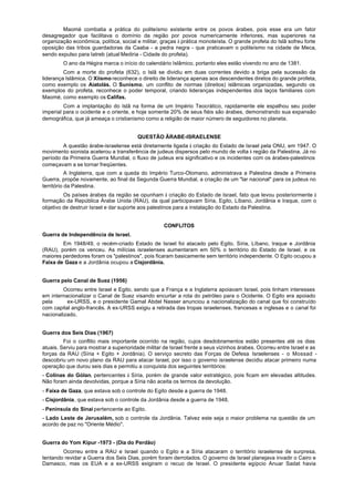 Maomé combatia a prática do politeísmo existente entre os povos árabes, pois esse era um fator
desagregador que facilitava o domínio da região por povos numericamente inferiores, mas superiores na
organização econômica, política, social e militar, graças à prática monoteísta. O grande profeta do Islã sofreu forte
oposição das tribos guardadoras da Caaba - a pedra negra - que praticavam o politeísmo na cidade de Meca,
sendo expulso para Iatreb (atual Mediria - Cidade do profeta).
        O ano da Hégira marca o início do calendário Islâmico, portanto eles estão vivendo no ano de 1381.
         Com a morte do profeta (632), o Islã se dividiu em duas correntes devido a briga pela sucessão da
liderança Islâmica. O Xiismo reconhece o direito de liderança apenas aos descendentes diretos do grande profeta,
como exemplo os Aiatolás. O Sunismo, um conflito de normas (direitos) islâmicas organizadas, segundo os
exemplos do profeta, reconhece o poder temporal, criando lideranças independentes dos laços familiares com
Maomé, como exemplo os Califas.
         Com a implantação do Islã na forma de um Império Teocrático, rapidamente ele espalhou seu poder
imperial para o ocidente e o oriente, e hoje somente 20% de seus fiéis são árabes, demonstrando sua expansão
demográfica, que já ameaça o cristianismo como a religião de maior número de seguidores no planeta.


                                        QUESTÃO ÃRABE-ISRAELENSE
        A questão árabe-israelense está diretamente ligada à criação do Estado de Israel pela ONU, em 1947. O
movimento sionista acelerou a transferência de judeus dispersos pelo mundo de volta à região da Palestina. Já no
período da Primeira Guerra Mundial, o fluxo de judeus era significativo e os incidentes com os árabes-palestinos
começavam a se tornar freqüentes.
           A Inglaterra, que com a queda do Império Turco-Otomano, administrava a Palestina desde a Primeira
Guerra, propõe novamente, ao final da Segunda Guerra Mundial, a criação de um "lar nacional" para os judeus no
território da Palestina.
         Os países árabes da região se opunham à criação do Estado de Israel, fato que levou posteriormente à
formação da República Árabe Unida (RAU), da qual participavam Síria, Egito, Líbano, Jordânia e Iraque, com o
objetivo de destruir Israel e dar suporte aos palestinos para a instalação do Estado da Palestina.


                                                    CONFLITOS
Guerra de Independência de Israel.
        Em 1948/49, o recém-criado Estado de Israel foi atacado pelo Egito, Síria, Líbano, Iraque e Jordânia
(RAU), porém os venceu. As milícias israelenses aumentaram em 50% o território do Estado de Israel, e os
maiores perdedores foram os "palestinos", pois ficaram basicamente sem território independente. O Egito ocupou a
Faixa de Gaza e a Jordânia ocupou a Cisjordânia.


Guerra pelo Canal de Suez (1956)
         Ocorreu entre Israel e Egito, sendo que a França e a Inglaterra apoiavam Israel, pois tinham interesses
em internacionalizar o Canal de Suez visando encurtar a rota do petróleo para o Ocidente. O Egito era apoiado
pela      ex-URSS, e o presidente Gamal Abdel Nasser anunciou a nacionalização do canal que foi construído
com capital anglo-francês. A ex-URSS exigiu a retirada das tropas israelenses, francesas e inglesas e o canal foi
nacionalizado.


Guerra dos Seis Dias (1967)
         Foi o conflito mais importante ocorrido na região, cujos desdobramentos estão presentes até os dias
atuais. Serviu para mostrar a superioridade militar de Israel frente a seus vizinhos árabes. Ocorreu entre Israel e as
forças da RAU (Síria + Egito + Jordânia). O serviço secreto das Forças de Defesa Israelenses - o Mossad -
descobriu um novo plano da RAU para atacar Israel, por isso o governo israelense decidiu atacar primeiro numa
operação que durou seis dias e permitiu a conquista dos seguintes territórios:
- Colinas do Gólan, pertencentes à Síria, porém de grande valor estratégico, pois ficam em elevadas altitudes.
Não foram ainda devolvidas, porque a Síria não aceita os termos da devolução.
- Faixa de Gaza, que estava sob o controle do Egito desde a guerra de 1948.
- Cisjordânia, que estava sob o controle da Jordânia desde a guerra de 1948.
- Península do Sinai pertencente ao Egito.
- Lado Leste de Jerusalém, sob o controle da Jordânia. Talvez este seja o maior problema na questão de um
acordo de paz no "Oriente Médio".


Guerra do Yom Kipur -1973 - (Dia do Perdão)
        Ocorreu entre a RAU e Israel quando o Egito e a Síria atacaram o território israelense de surpresa,
tentando revidar a Guerra dos Seis Dias, porém foram derrotados. O governo de Israel planejava invadir o Cairo e
Damasco, mas os EUA e a ex-URSS exigiram o recuo de Israel. O presidente egípcio Anuar Sadat havia
 