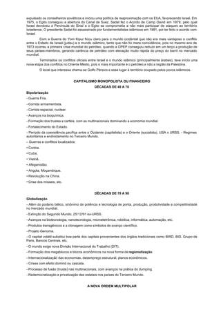 expulsado os conselheiros soviéticos e iniciou uma política de reaproximação com os EUA, favorecendo Israel. Em
1975, o Egito conseguiu a abertura do Canal de Suez. Sadat fez o Acordo de Camp David em 1979, pelo qual
Israel devolveu a Península do Sinai e o Egito se comprometia a não mais participar de ataques ao território
israelense. O presidente Sadat foi assassinado por fundamentalistas islâmicos em 1981, por ter feito o acordo com
Israel.
         Com a Guerra do Yom Kipur ficou claro para o mundo ocidental que não era mais vantajoso o conflito
entre o Estado de Israel (judeu) e o mundo islâmico, tanto que não foi mera coincidência, pois no mesmo ano de
1973 ocorreu a primeira crise mundial do petróleo, quando a OPEP conseguiu reduzir em um terço a produção de
seus países-membros, gerando carência de petróleo com elevação muito rápida do preço do barril no mercado
mundial.
        Terminados os conflitos oficiais entre Israel e o mundo islâmico (principalmente árabes), teve início uma
nova etapa dos conflitos no Oriente Médio, pois o mais importante é o petróleo e não a região da Palestina.
            O local que interessa chama-se Golfo Pérsico e esse lugar é território ocupado pelos povos islâmicos.


                                  CAPITALISMO MONOPOLISTA OU FINANCEIRO
                                                DÉCADAS DE 40 A 70
Bipolarização
- Guerra Fria.
- Corrida armamentista.
- Corrida espacial, nuclear.
- Avanços na bioquímica.
- Formação dos trustes e cartéis, com as multinacionais dominando a economia mundial.
- Fortalecimento do Estado.
- Período da coexistência pacífica entre o Ocidente (capitalista) e o Oriente (socialista). USA x URSS. - Regimes
autoritários e endividamento no Terceiro Mundo.
- Guerras e conflitos localizados:
• Coréia.
• Cuba.
• Vietnã.
• Afeganistão.
• Angola, Moçambique.
• Revolução na China.
• Crise dos mísseis, etc.


                                                DÉCADAS DE 70 A 90
Globalização
- Além do poderio bélico, sinônimo de potência e tecnologia de ponta, produção, produtividade e competitividade
no mercado mundial.
- Extinção do Segundo Mundo, 25/12/91 ex-URSS.
- Avanços na biotecnologia, nanotecnologia, microeletrônica, robótica, informática, automação, etc.
- Produtos transgênicos e a clonagem como símbolos de avanço científico.
- Projeto Genoma.
- O capital volátil substitui boa parte dos capitais provenientes dos órgãos tradicionais como BIRD, BID, Grupo de
Paris, Bancos Centrais, etc.
- O mundo exige nova Divisão Internacional do Trabalho (DIT).
- Formação dos megablocos e blocos econômicos na nova forma de regionalização.
- Internacionalização das economias, desemprego estrutural, planos econômicos.
- Crises com efeito dominó ou cascata.
- Processo de fusão (truste) nas multinacionais, com avanços na prática do dumping.
- Redemocratização e privatização das estatais nos países do Terceiro Mundo.


                                           A NOVA ORDEM MULTIPOLAR
 