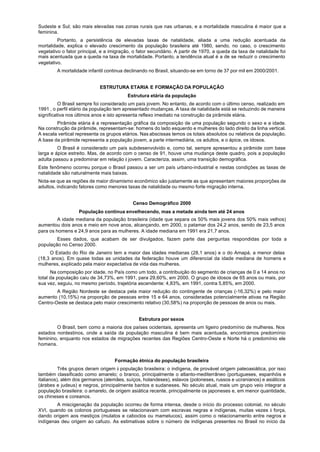 Sudeste e Sul; são mais elevadas nas zonas rurais que nas urbanas, e a mortalidade masculina é maior que a
feminina.
         Portanto, a persistência de elevadas taxas de natalidade, aliada a uma redução acentuada da
mortalidade, explica o elevado crescimento da população brasileira até 1980, sendo, no caso, o crescimento
vegetativo o fator principal, e a imigração, o fator secundário. A partir de 1970, a queda da taxa de natalidade foi
mais acentuada que a queda na taxa de mortalidade. Portanto, a tendência atual é a de se reduzir o crescimento
vegetativo.
        A mortalidade infantil continua declinando no Brasil, situando-se em torno de 37 por mil em 2000/2001.


                            ESTRUTURA ETARIA E FORMAÇÃO DA POPULAÇÃO
                                         Estrutura etária da população
          O Brasil sempre foi considerado um país jovem. No entanto, de acordo com o último censo, realizado em
1991 , o perfil etário da população tem apresentado mudanças. A taxa de natalidade está se reduzindo de maneira
significativa nos últimos anos e isto apresenta reflexo imediato na construção da pirâmide etária.
        Pirâmide etária é a representação gráfica da composição de uma população segundo o sexo e a idade.
Na construção da pirâmide, representam-se: homens do lado esquerdo e mulheres do lado direito da linha vertical.
A escala vertical representa os grupos etários. Nas abscissas temos os totais absolutos ou relativos da população.
A base da pirâmide representa a população jovem, a parte intermediária, os adultos, e o ápice, os idosos.
         O Brasil é considerado um país subdesenvolvido e, como tal, sempre apresentou a pirâmide com base
larga e ápice estreito. Mas, de acordo com o censo de 91, houve uma mudança deste quadro, pois a população
adulta passou a predominar em relação à jovem. Caracteriza, assim, uma transição demográfica.
Este fenômeno ocorreu porque o Brasil passou a ser um país urbano-industrial e nestas condições as taxas de
natalidade são naturalmente mais baixas.
Nota-se que as regiões de maior dinamismo econômico são justamente as que apresentam maiores proporções de
adultos, indicando fatores como menores taxas de natalidade ou mesmo forte migração interna.


                                            Censo Demográfico 2000
                   População continua envelhecendo, mas a metade ainda tem até 24 anos
         A idade mediana da população brasileira (idade que separa os 50% mais jovens dos 50% mais velhos)
aumentou dois anos e meio em nove anos, alcançando, em 2000, o patamar dos 24,2 anos, sendo de 23,5 anos
para os homens e 24,9 anos para as mulheres. A idade mediana em 1991 era 21,7 anos.
        Esses dados, que acabam de ser divulgados, fazem parte das perguntas respondidas por toda a
população no Censo 2000.
     O Estado do Rio de Janeiro tem a maior das idades medianas (28,1 anos) e o do Amapá, a menor delas
(18,3 anos). Em quase todas as unidades da federação houve um diferencial da idade mediana de homens e
mulheres, explicado pela maior expectativa de vida das mulheres.
      Na composição por idade, no País como um todo, a contribuição do segmento de crianças de 0 a 14 anos no
total da população caiu de 34,73%, em 1991, para 29,60%, em 2000. O grupo de idosos de 65 anos ou mais, por
sua vez, seguiu, no mesmo período, trajetória ascendente: 4,83%, em 1991, contra 5,85%, em 2000.
        A Região Nordeste se destaca pela maior redução do contingente de crianças (-16,32%) e pelo maior
aumento (10,15%) na proporção de pessoas entre 15 e 64 anos, consideradas potencialmente ativas na Região
Centro-Oeste se destaca pelo maior crescimento relativo (30,58%) na proporção de pessoas de anos ou mais.


                                               Estrutura por sexos
        O Brasil, bem como a maioria dos países ocidentais, apresenta um ligeiro predomínio de mulheres. Nos
estados nordestinos, onde a saída da população masculina é bem mais acentuada, encontramos predomínio
feminino, enquanto nos estados de migrações recentes das Regiões Centro-Oeste e Norte há o predomínio ele
homens.


                                   Formação étnica do população brasileira
          Três grupos deram origem à população brasileira: o indígena, de provável origem paleoasiática, por isso
também classificado como amarelo; o branco, principalmente o atlanto-mediterrâneo (portugueses, espanhóis e
italianos), além dos germanos (alemães, suíços, holandeses), eslavos (poloneses, russos e ucranianos) e asiáticos
(árabes e judeus) e negros, principalmente bantos e sudaneses. No século atual, mais um grupo veio integrar a
população brasileira: o amarelo, de origem asiática recente, principalmente os japoneses e, em menor quantidade,
os chineses e coreanos.
        A miscigenação da população ocorreu de forma intensa, desde o início do processo colonial, no século
XVI, quando os colonos portugueses se relacionavam com escravas negras e indígenas, muitas vezes à força,
dando origem aos mestiços (mulatos e caboclos ou mamelucos), assim como o relacionamento entre negros e
indígenas deu origem ao cafuzo. As estimativas sobre o número de indígenas presentes no Brasil no início da
 