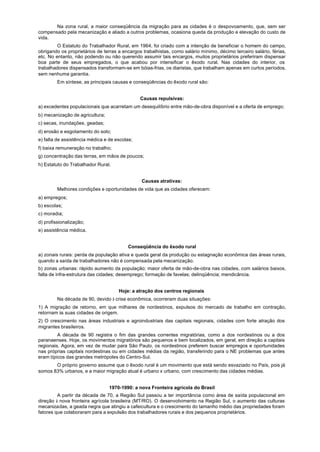 Na zona rural, a maior conseqüência da migração para as cidades é o despovoamento, que, sem ser
compensado pela mecanização e aliado a outros problemas, ocasiona queda da produção e elevação do custo de
vida.
         O Estatuto do Trabalhador Rural, em 1964, foi criado com a intenção de beneficiar o homem do campo,
obrigando os proprietários de terras a encargos trabalhistas, como salário mínimo, décimo terceiro salário, férias,
etc. No entanto, não podendo ou não querendo assumir tais encargos, muitos proprietários preferiram dispensar
boa parte de seus empregados, o que acabou por intensificar o êxodo rural. Nas cidades do interior, os
trabalhadores dispensados transformam-se em bóias-frias, os diaristas, que trabalham apenas em curtos períodos,
sem nenhuma garantia.
         Em síntese, as principais causas e conseqüências do êxodo rural são:


                                               Causas repulsivas:
a) excedentes populacionais que acarretam um desequilíbrio entre mão-de-obra disponível e a oferta de emprego;
b) mecanização de agricultura;
c) secas, inundações, geadas;
d) erosão e esgotamento do solo;
e) falta de assistência médica e de escolas;
f) baixa remuneração no trabalho;
g) concentração das terras, em mãos de poucos;
h) Estatuto do Trabalhador Rural.


                                                Causas atrativas:
         Melhores condições e oportunidades de vida que as cidades oferecem:
a) empregos;
b) escolas;
c) moradia;
d) profissionalização;
e) assistência médica.


                                         Conseqüência do êxodo rural
a) zonais rurais: perda da população ativa e queda geral da produção ou estagnação econômica das áreas rurais,
quando a saída de trabalhadores não é compensada pela mecanização.
b) zonas urbanas: rápido aumento da população; maior oferta de mão-de-obra nas cidades, com salários baixos,
falta de infra-estrutura das cidades; desemprego; formação de favelas; delinqüência; mendicância.


                                     Hoje: a atração dos centros regionais
         Na década de 90, devido à crise econômica, ocorreram duas situações:
1) A migração de retorno, em que milhares de nordestinos, expulsos do mercado de trabalho em contração,
retornam às suas cidades de origem.
2) O crescimento nas áreas industriais e agroindustriais das capitais regionais, cidades com forte atração dos
migrantes brasileiros.
         A década de 90 registra o fim das grandes correntes migratórias, como a dos nordestinos ou a dos
paranaenses. Hoje, os movimentos migratórios são pequenos e bem localizados, em geral, em direção a capitais
regionais. Agora, em vez de mudar para São Paulo, os nordestinos preferem buscar empregos e oportunidades
nas próprias capitais nordestinas ou em cidades médias da região, transferindo para o NE problemas que antes
eram típicos das grandes metrópoles do Centro-Sul.
       O próprio governo assume que o êxodo rural é um movimento que está sendo esvaziado no País, pois já
somos 83% urbanos, e a maior migração atual é urbano x urbano, com crescimento das cidades médias.


                                 1970-1990: a nova Fronteira agrícola do Brasil
         A partir da década de 70, a Região Sul passou a ter importância como área de saída populacional em
direção à nova fronteira agrícola brasileira (MT/RO). O desenvolvimento na Região Sul, o aumento das culturas
mecanizadas, a geada negra que atingiu a cafeicultura e o crescimento do tamanho médio das propriedades foram
fatores que colaboraram para a expulsão dos trabalhadores rurais e dos pequenos proprietários.
 