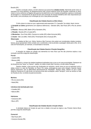 Brasília (DF)                        1960
         Quanto à evolução urbana, convém observar que possuímos cidades-mortas, felizmente sendo raros os
exemplos de morte absoluta, de desaparecimento total, porque estamos livres de erupções vulcânicas ou terre-
motos e nunca sofremos os flagelos das guerras de extermínio ou de invasões arrasadoras; apenas a construção
de barragens e o represamento de águas fluviais para produção de energia hidrelétrica têm sido responsáveis por
tais mortes, como aconteceu com mineração do ouro e das pedras preciosas.


                               Classificação das Cidades Quanto ao Sítio Urbano
           O sítio urbano é a área em que o aglomerado está assentado. É o "assoalho" da cidade. Assim, temos:
a) Acrópole ou Colina (geralmente com objetivos defensivos) - Salvador (BA), São Paulo (SP) e Rio de Janeiro
(RJ);
b) Planície - Manaus (AM), Belém (PA) e Santarém (PA);
c) Planalto - Brasília (DF) e Cuiabá (MT);
d) Montanhas - Ouro Preto (MG), Campos do Jordão (SP) e Belo Horizonte (MG);
e) Insular - São Luís (MA), Vitória (ES), Florianópolis (SC) e Guarujá (SP).
Observação
          As cidades de São Luís, Vitória, Santos e São Francisco não podem ser consideradas cidades insulares
típicas, já que apresentam íntimo contato com o continente e mal se percebe a passagem deste para a ilha. Já no
caso de Florianópolis, por exemplo, a insularidade é marcante.


                            Classificação das Cidades Quanto à Posição Geográfica
        A situação da cidade em relação aos elementos do meio físico que lhe são próximos explica a sua
evolução e permite a seguinte classificação:
Fluvial:
• Juazeiro (BA)
• Manaus (AM)
       Grande é o número de cidades brasileiras localizadas junto a rios ou em suas proximidades. Destacam-se
da Amazônia (nos "tesos" ou "baixos" - platôs), do médio e baixo São Francisco, do alto-médio Paraguai.
         Dessas cidades, umas poucas são localizadas em estuários, sendo raras as que se assentam junto a
deltas (como é o caso de Parnaíba, no Piauí). Por vezes, prolongam-se para outra margem, fazendo nascer
bairros autônomos, que no Meio-Norte denominavam-se "trezideIas". Noutros casos, deixam os rios a certa
distância, fixando-se no vale fluvial, em terrenos livres das inundações, sobre "terraços", como se verifica no Vale
do Paraíba do Sul, no âmbito da planície terciária.


Marítima
• Rio de Janeiro (RJ)
• Natal (RN)


Litorânea (não banhada pelo mar)
• Cubatão (SP)
• Itabuna (BA)


Interiorana
• Campinas (SP)
• Bauru (SP)


                               Classificação das Cidades Quanto à função Urbano
         A atividade básica em função da qual vive a cidade e da qual se origina o seu Produto Interno Bruto
permite a seguinte classificação:


Comercial
• São Paulo (SP)
• Campina Grande (PB)
 