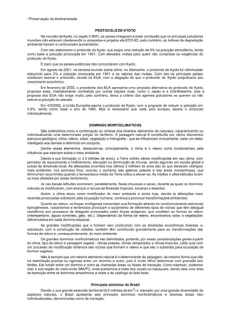 • Preservação da biodiversidade.


                                           PROTOCOLO DE KYOTO
        Na reunião de Kyoto, no Japão (1997), os países chegaram a triste conclusão que os principais poluidores
mundiais não estavam obedecendo às propostas e projetos ela ECO-92; pelo contrário, os índices de degradação
ambiental haviam e continuavam aumentando.
         Com isto elaboraram o protocolo de Kyoto, que exigia uma redução de 5% na poluição atmosférica, tendo
como base a poluição provocada em 1991. Com elevadas multas para quem não cumprisse as exigências do
protocolo de Kyoto.
        É claro que os países-potências não concordaram com Kyoto.
        Em agosto de 2001, na terceira reunião sobre clima, na Alemanha, o protocolo de Kyoto foi reformulado
reduzindo para 2% a poluição provocada em 1991 e os valores das multas. Com isto os principais países
aceitaram assinar o protocolo, exceto os EUA, com a alegação de que o protocolo de Kyoto prejudicava seu
crescimento econômico.
         Em fevereiro de 2002, o presidente dos EUA apresenta urna proposta alternativa do protocolo de Kyoto,
proposta essa, imediatamente combatida por outras nações ricas, como o Japão e a Grã-Bretanha, pois a
proposta dos EUA não exige muito; pelo contrário, deixa a critério dos agentes poluidores se querem ou não
reduzir a poluição do planeta.
         Em 4/3/2002, a União Européia assina o protocolo de Kyoto, com a proposta de reduzir a poluição em
5,8%, tendo como base o ano de 1990. Mas é necessário que cada país europeu assine o protocolo
individualmente.


                                       DOMÍNIOS MORFOCLIMÁTICOS
          São entendidos como a combinação ou síntese dos diversos elementos da natureza, caracterizando ou
individualizando unia determinada porção do território. A paisagem natural é constituída por vários elementos-
estrutura geológica, clima, relevo, solos, vegetação e hidrografia - que se influenciam mutuamente, cada um deles
interligado aos demais e definindo um conjunto.
         Dentre esses elementos, destacam-se, principalmente, o clima e o relevo como fundamentais pela
influência que exercem sobre o meio ambiente.
         Desde a sua formação (± 4,5 bilhões de anos), a Terra sofreu várias modificações em seu clima, com
períodos de aquecimento e resfriamento, elevação ou diminuição de chuvas, sendo algumas em escala global e
outras de dimensão local. As alterações ocorridas nos últimos 2 milhões de anos são as que deixaram vestígios
mais evidentes: nos períodos frios, ocorreu o aumento das geleiras polares e das áreas montanhosas, que
diminuíram seus limites quando a temperatura média da Terra voltou a elevar-se. As médias e altas latitudes foram
as mais afetadas por esses fenômenos.
         Já nas baixas latitudes ocorreram, paralelamente, fases chuvosas e secas, durante as quais os domínios
naturais se modificaram, com avanços e recuos de florestas tropicais, savanas e desertos.
        Assim, o clima atuou como modificador do meio ambiente e ainda hoje, devido às alterações mais
recentes provocadas sobretudo pela ocupação humana, continua a provocar transformações ambientais.
         Quanto ao relevo, as forças endógenas comandam sua formação através do condicionamento estrutural;
epirogêneses, vulcanismos e terremotos provocam o surgimento de diferentes tipos de rochas que têm desigual
resistência aos processos de desgaste provocados pelas forças exógenas, que modelam as formas do relevo
(intemperismo, águas correntes, gelo, etc.). Dependendo da forma de relevo, encontramos solos e vegetações
diferenciados em cada domínio espacial.
        As grandes modificações que o homem vem produzindo com as atividades econômicas diversas e,
sobretudo, com a construção de cidades, também têm contribuído grandemente para as transformações das
formas de relevo e, consequentemente, do meio ambiente.
         Os grandes domínios morfoclimáticos são delimitados, portanto, por essas caracterizações gerais a partir
do clima, tipo de relevo e paisagem vegetal - climas polares, climas temperados e climas tropicais, cada qual com
um processo de modificação dinâmica das rochas que formam o relevo e que são o substrato para ocupação de
biomas vegetais.
          Não é sempre que um mesmo elemento natural é o determinante da paisagem, da mesma forma que não
há delimitação precisa ou rigorosa entre um domínio e outro, pois é muito difícil determinar com precisão tais
limites. Daí existir entre um domínio e outro as chamadas áreas ou faixas de transição. Como exemplo, podemos
citar a sub-região do meio-norte (MA/PI), onde predomina a mata dos cocais ou babaçuais, sendo esta uma área
de transição entre os domínios amazônicos a oeste e da caatinga do lado leste.


                                         Principais domínios do Brasil
         Devido a sua grande extensão territorial (8,5 milhões de km 2) e marcado por uma grande diversidade de
aspectos naturais, o Brasil apresenta seis principais domínios morfoclimáticos e diversas áreas não-
individualizadas, denominadas como de transição.
 
