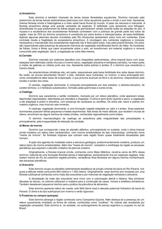 a) Amazônico
          Este domínio é também chamado de terras baixas florestadas equatoriais. Domínio marcado pelo
predomínio de terras baixas sedimentares (planícies) com clima equatorial quente e úmido o ano todo. Apresenta
imensa floresta úmida e heterogênea e a mais vasta bacia fluvial do mundo. O peso da natureza é marcante. A
floresta amazônica abriga uma grande variedade de espécies. É latifoliada, pois apresenta uma folhagem
diversificada na qual predominam as folhas largas que permanecem verdes durante todas as estações do ano. A
riqueza e a exuberância dos ecossistemas florestais contrastam com a pobreza de grande parte dos solos da
região: mais de 70% do domínio amazônico é constituído por solos ácidos e intemperizados, de baixa fertilidade.
Apenas algumas planícies aluviais inundadas pelo Rio Amazonas apresentam solos ricos em nutrientes. Esse
contraste revela a fragilidade do ecossistema amazônico. A reciclagem dos nutrientes orgânicos e minerais
necessários à manutenção dos ecossistemas regionais não é feita pelos solos, mas pela própria floresta. Os solos
são responsáveis pela presença de pequenas manchas de vegetação extraflorestal dentro da hiléia. As toneladas
de folhas, frutos e flores que caem anualmente sobre o solo, se transformam em material orgânico e mineral
consumido pela vegetação. Isto é, a vegetação se nutre dela mesma.
b) Cerrado
        Domínio marcado por extensos planaltos com chapadões sedimentares, clima tropical típico com duas
estações bem definidas (verão chuvoso e inverno seco), vegetação arbustiva e herbácea (cerrado), na maior parte,
e matas de galerias ou ciliares junto aos rios. Apresenta solos pobres e ácidos. É o domínio que caracteriza o
Centro-Oeste.
         As características climáticas são, em parte, responsáveis pela baixa fertilidade dos solos desse domínio.
No verão, as chuvas abundantes "lavam" o solo, retirando seus nutrientes; no inverno, a seca prolongada tem
como conseqüência altas taxas de evaporação, o que provoca acúmulo do ferro e do alumínio, responsáveis pela
toxidez e acidez dos solos.
          O cerrado, vegetação dominante, é composto principalmente por dois estratos: o arbóreo-arbustivo, de
caráter lenhoso, e o herbáceo-subarbustivo, formado pelas gramíneas e outras ervas.
c) Caatinga
        Domínio que caracteriza o sertão nordestino, marcado por um relevo planáltico, onde aparecem áreas
deprimidas (depressões), delimitadas por planaltos e chapadas. O clima é semi-árido (quente e seco); a vegetação
a ele adaptada é pobre e arbustiva, com presença de cactáceas ou xerófitas. Os solos são rasos e pobres em
matéria orgânica, mas ricos em sais minerais.
         A caatinga, vegetação dominante, é uma formação vegetal adaptada ao calor e à aridez. Suas espécies
dominantes possuem folhas pequenas e hastes espinhentas. Nas áreas de maior altitude, que recebem chuvas de
relevo, encontram-se alguns trechos de matas úmidas, conhecidas regionalmente como brejos.
         O domínio macroecológico da caatinga se caracteriza pela irregularidade das precipitações e,
principalmente, pela incapacidade de retenção da umidade.
d) Mares de morros
       Domínio que corresponde à área do planalto atlântico, principalmente no sudeste, onde o clima tropical
úmido modelou uni relevo bem característico, com morros arredondados do tipo meia-laranja, conhecido como
"mares de morros". As florestas originais que cobriam esta região foram quase totalmente devastadas pelo
homem.
          A ação dos agentes do modelado sobre a estrutura geológica, predominantemente cristalina, produziu um
relevo típico de morros arredondados. Além dos "mares de morros", compõem a morfologia da região as escarpas
planálticas que separam o planalto cristalino da planície costeira.
        Originalmente, a floresta tropical úmida, conhecida como Mata Atlântica, recobria cerca de 95% desse
domínio; trata-Se de uma formação florestal densa e heterogênea, extremamente rica em espécies vegetais. Hoje
restam menos de 4% da cobertura vegetal primária, verdadeiras ilhas florestais em alguns trechos montanhosos
das escarpas planálticas.
e) Araucária
          Este domínio ocupa os planaltos sedimentares-basálticos da porção oriental da bacia do Rio Paraná, nos
quais a altitude média varia entre 850 metros e 1.300 metros. Originalmente, esse domínio era revestido por uma
floresta subtropical conhecida corno mata das araucárias e por manchas de vegetação herbácea e arbustiva.
       A devastação da mata das araucárias teve início com a colonização alemã e italiana. Nas primeiras
décadas do século, os colonos utilizavam a madeira para a construção de casas, móveis e artefatos domésticos.
Também desatavam pequenos trechos para a prática da policultura de alimentos.
        Este domínio aparenta relevo de cuesta, solo fértil (terra roxa) e elevado potencial hidráulico da bacia do
Paraná. O clima é do tipo subtropical com inverno e verão rigorosos.
f) Pradarias ou campos (pampas)
        Este domínio abrange a região conhecida como Campanha Gaúcha. Nele destaca-se a presença de um
relevo suavemente ondulado na forma de colinas, conhecidas como "coxilhas". As colinas são recobertas por
vegetação campestre. Este domínio é, na verdade, um prolongamento do pampa argentino e uruguaio no sul do
Brasil.
 