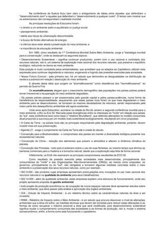 Na conferência da Suécia ficou bem claro o antagonismo de idéias entre aqueles que defendiam o
"desenvolvimento zero" e aqueles que defendiam o “desenvolvimento a qualquer custo". O tempo veio mostrar que
os extremismos não correspondiam à realidade mundial.
         As principais resoluções de Estocolmo foram:
• o direito a um ambiente sadio e equilibrado e à justiça social;
• planejamento ambiental;
• alerta aos riscos da urbanização descontrolada;
• a busca de fontes alternativas de energia;
• a ciência deve estar aliada à preservação do meio ambiente; e
• a importância da educação ambiental.
         Em 1980, como resultado da 1ª Conferência Mundial Sobre Meio Ambiente, surge a "estratégia mundial
para a conservação", onde se destacam os seguintes tópicos:
• Desenvolvimento Sustentável – significa continuar produzindo, porém com o uso racional e controlado dos
recursos naturais, isto é, um sistema de exploração mais racional dos recursos naturais, que preserve o equilíbrio
ecológico, reduzindo os danos ao meio ambiente.
Esta posição é muito combatida pelos ambientalistas, que acreditam que os adeptos ao Capitalismo utilizam esta
expressão para continuar degradando a natureza. enganando e fugindo das pressões exercidas pela sociedade.
• Nosso Futuro Comum - pela primeira vez, há um estudo que demonstra as desigualdades na distribuição da
renda e a pobreza em relação à destruição do meio ambiente.
        E através desta idéia que surgem os "ecomalthusianos" como dissidência dos "neomalthusianos" do
período da Guerra Fria.
          Os ecomalthusianos alegam que o crescimento demográfico das populações nos países pobres poderá
tornar irreversível a recuperação do meio ambiente degradado.
- Os países pobres passam a ser pressionados pelo grande capital e pelos países-potências. numa forma de
transferência de responsabilidade, esquecendo que esses países ricos foram os que mais degradaram o meio
ambiente para se desenvolverem, se tornaram os maiores devastadores da natureza, sendo responsáveis pela
maior parte dos desequilíbrios ambientais até agora existentes.
          Vinte anos após Estocolmo, acontece na cidade do Rio de Janeiro a segunda conferência mundial para o
meio ambiente, a Rio ou Eco 92. Marcada pelas divergências entre os interesses do "norte" em relação aos países
do "sul", esta conferência teve como base o "relatório Brundtland”, que defendia alterações no modelo consumista
atual propondo a sua troca por um modelo mais sustentável ecologicamente, resultando em cinco propostas:
• A Carta da Terra - os países ricos são os principais responsáveis pela degradação ambiental, portanto, devem
investir mais em sua preservação.
• Agenda 21 - exige o cumprimento da Carta da Terra até a virada do século.
• Convenção para a Biodiversidade - o compromisso dos países em manter a diversidade biológica presente nos
ecossistemas naturais.
• Convenção do Clima - redução dos elementos que poluem a atmosfera e alteram a dinâmica climática do
planeta.
• Convenção das Florestas - todo país é soberano sobre o uso de suas florestas, ao mesmo tempo que elimina as
barreiras comerciais para a madeira e a borracha natural, desde que a exploração seja feita de forma racional.
         Infelizmente, os EUA não assinaram os principais compromissos resultantes da ECO 92.
        Como resultado da pressão exercida pelas sociedades mais desenvolvidas, principalmente dos
consumidores do "norte" e das Organizações Não-Governamentais (ONGs), ao menos como propostas, os
governos, principalmente os do "sul", são obrigados a tomarem algumas medidas concretas sobre o meio
ambiente e a preservação dos seus recursos naturais, como por exemplo:
• ISO 9.000 - são produtos cujas empresas apresentam preocupações e/ou inovações no uso mais racional dos
recursos naturais e na qualidade do ambiente para seus trabalhadores;
• ISO 14.000 - além da qualidade ambiental, estas empresas expõem uma estrutura de funcionamento, onde seu
projeto apresenta proposta de gestão ambiental;
• todo projeto de produção econômica ou de ocupação de novos espaços naturais deve apresentar estudos sobre
o meio ambiente, que deve passar pela análise e aprovação dos órgãos ambientais;
• EIA - Estudo de Impacto Ambiental - é um relatório técnico sobre as características naturais da área a ser
ocupada;
• RIMA - Relatório de Impacto sobre o Meio Ambiente - é um estudo que procura descrever o nível de alterações
ambientais que a área irá sofrer, as medidas técnicas que devem ser tomadas para reduzir estas alterações e as
formas de como recuperar o máximo possível a área que será modificada, pois desenvolvimento sustentável
significa mudar o comportamento consumista das sociedades e as formas de produção, isto é, mudar o sistema
socioeconômico, enfim, a forma como está funcionando o capitalismo.
 