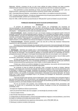 Netanyahu, dificulta o processo de paz, ao criar novas colônias de judeus ortodoxos nas áreas ocupadas
militarmente pelo exército de Israel, ao mesmo tempo que expande seus domínios na cidade de Jerusalém.
        Para administrar as áreas devolvidas por Israel, os grupos palestinos, liderados pela OLP, criam um
Estado provisório, organizando sua estrutura política, econômica, social e militar, sem eleições.
ANP = Autoridade Nacional Palestina - comandada por Yasser Arafat, é uma espécie de executivo provisório.
CNP = Conselho Nacional Palestino - formado por representantes dos principais grupos palestinos, de acordo com
a sua representatividade, portanto com a maioria da OLP.
Nota: Em 1995, o CNP reconhece o já reconhecido em 1993 pela OLP, quanto ao Estado e ao povo de Israel.


                      FORMAÇÃO DOS MEGABLOCOS E BLOCOS SUPRANACIONAIS
                                                   Globalização
         O processo de globalização atual é muito superior em complexidade aos processos de
internacionalização e transnacionalização, pois representa uma tendência de união, difusão e/ou integração de
todas as características que se tornaram cada vez mais dinâmicas nos últimos séculos, provocando uma crescente
articulação e interdependência entre todas as sociedades nacionais.
1. Internacionalização - desde o momento em que o ser humano começou a se organizar quanto à forma de
produção, o processo de internacionalização passou a avançar. Com a formação dos Estados-nações, no começo
da Idade Moderna, que para sua sobrevivência foram obrigados a aumentar suas relações com outros Estados
nacionais, os principais fatores que geraram a internacionalização são expressos nas trocas de valores culturais,
sociais, bens e serviços, diplomáticos e, principalmente, pelas guerras, com sua capacidade de transformar o
sistema produtivo, em conseqüência dos avanços tecnológicos e o aumento nos comércio internacional.
2. Transnacionalização - fenômeno percebido a partir dos anos 60; as filiais das empresas multinacionais
superaram em valor de produção o comércio mundial.
         O processo de transnacionalização da produção acabou provocando a transnacionalização das finanças,
onde os fluxos financeiros internacionais atingem dimensões superiores à inversão estrangeira direta no comércio
internacional.
3. Globalização - fenômeno que engloba tanto a internacionalização como a transnacionalização, mas que
avança, atingindo outros valores numa sociedade, como a uniformização comportamental devido à massificação
dos sistemas de informação, uma sociedade se globaliza na proporção direta de sua capacidade de consumo,
principalmente através de imagens e informações transmitidas pelos meios de comunicação, como a televisão.
       O que a globalização apresenta para uma sociedade não são somente produtos, mas sim idéias quanto
ao mercado, à democracia, à educação, à família, à sexualidade, ao trabalho, lazer, etc.
        Um fator importante, responsável pelos avanços da globalização, foi o esgotamento da fase pós-Segunda
Guerra, denominada de guerra fria, com a recuperação econômica e o crescimento dos países que atualmente
formam os blocos econômicos supranacionais, como o Nafta, a União Européia, Mercosul, etc.
       É óbvio que o término do confronto ideológico foi muito importante, mas sozinho não provocaria tantas
mudanças na base de funcionamento das sociedades organizadas.
          As mudanças na base do sistema de produção, onde a produção em escala ou fordista, inflexível,
estanque, cede espaço para uma forma de produção mais flexível ou toyotista, onde os novos instrumentos como
a informática, a robótica e a automação, resultantes dos avanços científicos na área das ciências espaciais, a
nanotecnologia, a biotecnologia, acabam provocando transformações na estrutura de funcionamento quanto ao
trabalho humano, com aumento na produção, produtividade e diversidade dos produtos fabricados. Ao mesmo
tempo que a maior eficiência tecnológica força a um processo de reciclagem da mão-de-obra, provocando
instabilidade política e social.
         Toda esta situação acaba gerando crise de modernidade, onde as sociedades mais avançadas atingem a
fase pós-urbano/industrial, isto é, concentrando o que significa poder, como a tecnologia de ponta e o sistema
financeiro. Ao mesmo tempo que forçam a unia desconcentração das atividades que perdem valor estratégico para
os países periféricos, pois estas atividades não lhes interessa.
        Por ser um processo mais complexo, seus resultados são mais complexos ainda, provocando e até
forçando, de acordo com a conveniência dos países centrais, mudanças na forma de funcionamento das
sociedades, como:
- formação dos megablocos e blocos supranacionais;
- retorno do pensamento liberal, sob nova roupagem, na manutenção do comando mundial.
1. Teoria do estado mínimo.
2. Nova Divisão Internacional do Trabalho (DIT).
3. Fortalecimento do ultranacionalismo, na forma de fundamentalismos religiosos e etno/xenofobismo, como forma
de reação às mudanças provocadas pelos países centrais.
4. Nova forma de comportamento dos organismos internacionais, como o FMI, BIRD, BID, etc.
5. Mudanças no sistema monetário internacional.
 