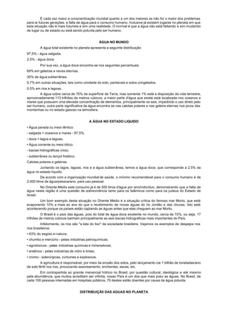 É cada vez maior a conscientização mundial quanto a um dos maiores se não for o maior dos problemas
para às futuras gerações, a falta de água para o consumo humano. Inclusive já existem lugares no planeta em que
esta situação não é mais futurista e sim uma realidade. O incrível é que a água não está faltando e sim mudando
de lugar ou de estado ou está sendo poluída pelo ser humano.


                                                   ÁGUA NO MUNDO
         A água total existente no planeta apresenta a seguinte distribuição:
97,5% - água salgada.
2,5% - água doce.
         Por sua vez, a água doce encontra-se nos seguintes percentuais:
69% em geleiras e neves eternas.
30% de água subterrânea.
0,7% em outras situações, tais como umidade do solo, pantanais e solos congelados.
0,5% em rios e lagoas.
        A água cobre cerca de 70% da superfície da Terra, mas somente 1% está a disposição da vida terrestre,
aproximadamente 113 trilhões de metros cúbicos, a maior parte d'água que existe está localizada nos oceanos e
mares que possuem uma elevada concentração de elementos, principalmente os sais, impedindo o uso direto pelo
ser humano, outra parte significativa da água encontra se nas calotas polares e nas geleira eternas nos picos das
montanhas ou no estado gasoso na atmosfera.


                                            A ÁGUA NO ESTADO LIQUIDO
• Água parada ou meio Iêntico:
- salgada = oceanos e mares - 97,5%.
- doce = lagos e lagoas.
• Água corrente ou meio lótico.
- bacias hidrográficas (rios).
- subterrânea ou lençol freático.
Calotas polares e geleiras.
        Juntando os lagos, lagoas, rios e a água subterrânea, temos a água doce, que corresponde a 2,5% da
água no estado líquido.
          De acordo com a organização mundial de saúde, o mínimo recomendável para o consumo humano é de
2.000 litros de água/pessoa/ano, para uso pessoal.
        No Oriente Médio este consumo já é de 500 litros d'água por ano/indivíduo, demonstrando que a falta de
água nesta região é uma questão de sobrevivência tanto para os Islâmicos como para os judeus do Estado de
Israel.
        Um bom exemplo desta situação no Oriente Médio é a situação crítica do famoso mar Morto, que está
evaporando 10% a mais ao ano do que o recebimento de novas águas do rio Jordão e das chuvas. Isto está
acontecendo porque os países estão captando as águas antes que elas cheguem ao mar Morto.
          O Brasil é o país das águas, pois do total de água doce existente no mundo, cerca de 15%, ou seja, 17
trilhões de metros cúbicos banham principalmente as seis bacias hidrográficas mais importantes do País.
         Infelizmente, os rios são "a lata do lixo" da sociedade brasileira. Vejamos os exemplos de despejos nos
rios brasileiros:
• 63% do esgoto in natura;
• chumbo e mercúrio - pelas indústrias petroquímicas;
• agrotóxicos - pelas indústrias químicas e mineradoras;
• arsênico - pelas indústrias de vidro e tintas;
• cromo - siderúrgicas, curtumes e explosivos.
         A agricultura é responsável, por meio da erosão dos solos, pelo lançamento cie 1 bilhão de toneladas/ano
de solo fértil nos rios, provocando assoreamento, enchentes, secas, etc.
        Em contrapartida ao grande manancial hídrico no Brasil, por questão cultural, ideológica e até mesmo
pela abundância, que muitos acreditam ser infinita, nosso País é um dos que mais polui as águas. No Brasil, de
cada 100 pessoas internadas em hospitais públicos, 70 destes estão doentes por causa da água poluída.


                                     DISTRIBUIÇÃ0 DAS AGUAS NO PLANETA
 