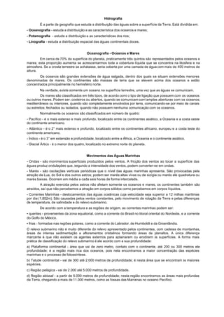 Hidrografia
        É a parte da geografia que estuda a distribuição das águas sobre a superfície da Terra. Está dividida em:
- Oceanografia - estuda a distribuição e as característica dos oceanos e mares;
- Potamografia - estuda a distribuição e as características dos rios;
- Linografia - estuda a distribuição espacial das águas continentais doces.


                                        Oceanografia - Oceanos e Mares
        Em cerca de 70% da superfície do planeta, praticamente três quintos são representados pelos oceanos e
mares; esta proporção aumenta se acrescentarmos toda a cobertura líquida que se concentra na litosfera e na
atmosfera. Se a crosta terrestre se achatasse, seria coberta por uma camada de água com mais de 400 metros de
altura.
        Os oceanos são grandes extensões de água salgada, dentro dos quais se situam extensões menores
denominadas de mares. Os continentes são massas de terra que se elevem acima dos oceanos e estão
concentrados principalmente no hemisfério norte.
        Na verdade, existe somente um oceano na superfície terrestre, uma vez que as águas se comunicam.
         Os mares são classificados em três tipos, de acordo comi o tipo de ligação que possuem com os oceanos
ou outros mares. Podem ser: costeiros ou abertos, quando se comunicam corri amplas aberturas com os oceanos;
mediterrâneos ou interiores, quando são completamente envolvidos por terra, comunicando-se por meio de canais
ou estreitos; fechados ou isolados, quando não possuem nenhuma comunicação com os oceanos.
        Normalmente os oceanos são classificados em número de quatro:
- Pacífico - é o mais extenso e mais profundo, localizado entre os continentes asiático, a Oceania e a costa oeste
do continente americano.
- Atlântico - é o 2° mais extenso e profundo, localizado entre os continentes africano, europeu e a costa leste do
continente americano.
- Índico - é o 3° em extensão e profundidade, localizado entre a África, a Oceania e o continente asiático.
- Glacial Ártico - é o menor dos quatro, localizado no extremo norte do planeta.


                                        Movimentos das Águas Marinhas
- Ondas - são movimentos superficiais produzidos pelos ventos. A fricção dos ventos ao tocar a superfície das
águas produz ondulações que, segundo a intensidade dos ventos, podem converter-se em ondas.
- Marés - são oscilações verticais periódicas que o nível das águas marinhas apresenta. São provocadas pela
atração da Lua, do Sol e dos outros astros; podem ser marés altas vivas ou de sizígia ou marés ele quadratura ou
marés baixas. Ocorrem em média a cada seis horas de forma intercalada.
         A atração exercida pelos astros não afetam somente os oceanos e mares; os continentes também são
atraídos, saí que não percebemos a atração em corpos sólidos corno percebemos em corpos líquidos.
- Correntes Marinhas - deslocamentos das águas oceânicas cuja velocidade seja superior a 12 milhas marítimas
por dia (1.852m). São causadas pelos ventos constantes, pelo movimento de rotação da Terra e pelas diferenças
de temperatura, de salinidade e do relevo submarino.
        De acordo com a temperatura e as regiões de origem, as correntes marinhas podem ser:
• quentes - provenientes da zona equatorial, como a corrente do Brasil no litoral oriental do Nordeste, e a corrente
do Golfo do México.
• frias - formadas nas regiões polares, como a corrente do Labrador, de Hurnboldt e da Groenlândia.
O relevo submarino não é muito diferente do relevo apresentado pelos continentes, com cadeias de montanhas,
áreas de intensa sedimentação e afloramentos cristalinos formando áreas de planaltos. A única diferença
marcante é que não existem os agentes externos para aplainarem ou erodirern às superfícies. A forma mais
prática de classificação do relevo submarino é ele acordo com a sua profundidade:
a) Plataforma continental - área que vai de zero metro, contato com o continente, até 200 ou 300 metros ele
profundidade; é a região mais rica dos oceanos, pois nela encontramos a maior concentração das espécies
marinhas e o processo de fotossíntese.
b) Talude continental - vai de 300 até 2.000 metros de profundidade; é nesta área que se encontram às maiores
espécies.
c) Região pelágica - vai de 2.000 até 5.000 metros de profundidade.
d) Região abissal - a partir de 5.000 metros de profundidade; nesta região encontramos as áreas mais profundas
da Terra, chegando a mais de 11.000 metros, como as fossas das Marranas no oceano Pacífico.
 