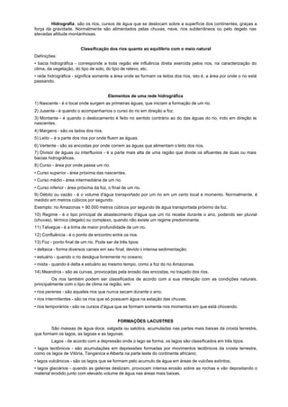 Hidrografia: são os rios, cursos de água que se deslocam sobre a superfície dos continentes, graças a
força da gravidade. Normalmente são alimentados pelas chuvas, neve, rios subterrâneos ou pelo degelo nas
elevadas altitude montanhosas.


                         Classificação dos rios quanto ao equilíbrio com o meio natural
Definições:
• bacia hidrográfica - corresponde a toda região ele influência direta exercida pelos rios, na caracterização do
clima, da vegetação, do tipo de solo, do tipo de relevo, etc.
• rede hidrográfica - significa somente a área onde se formam os leitos dos rios, isto é, a área por onde o rio está
passando.


                                        Elementos de uma rede hidrográfica
1) Nascente - é o local onde surgem as primeiras águas, que iniciam a formação de um rio.
2) Jusante - é quando o acompanhamos o curso do rio em direção a foz.
3) Montante - é quando o deslocamento é feito no sentido contrário ao do das águas do rio, indo em direção às
nascentes.
4) Margens - são os lados dos rios.
5) Leito – é a parte dos rios por onde fluem as águas.
6) Vertente - são as encostas por onde correm as águas que alimentam o leito dos rios.
7) Divisor de águas ou interfluvios - é a parte mais alta de uma região que divide os afluentes de duas ou mais
bacias hidrográficas.
8) Curso - área por onde passa um rio.
• Curso superior - área próxima das nascentes.
• Curso médio - área intermediária de um rio.
• Curso inferior - área próxima da foz, o final de um rio.
9) Débito ou vazão - é o volume d'água transportado por um rio em um certo local e momento. Normalmente, é
medido em metros cúbicos por segundo.
Exemplo: rio Amazonas = 90.000 metros cúbicos por segundo de água transportada próximo da foz.
10) Regime - é o tipo principal de abastecimento d'água que um rio recebe durante o ano, podendo ser pluvial
(chuvas), térmico (degelo) ou complexo, quando não existe um regime predominante.
11) Talvegue - é a linha de maior profundidade de um rio.
12) Confluência - é o ponto de encontro entre os rios.
13) Foz - ponto final de um rio. Pode ser de três tipos:
• deltaica - forma diversos canais em seu final, devido à intensa sedimentação;
• estuário - quando o rio deságua livremente no oceano;
• mista - quando é delta e estuário ao mesmo tempo, como a foz do rio Amazonas.
14) Meandros - são as curvas, provocadas pela erosão das encostas, no traçado dos rios.
         Os rios também podem ser classificados de acordo com a sua interação com as condições naturais,
principalmente com o tipo de clima na região, em:
• rios perenes - são aqueles rios que nunca secam durante o ano;
• rios intermitentes - são os rios que só possuem água na estação das chuvas;
• rios temporários - são os cursos d'água que se formam somente nos momentos em que está chovendo.


                                             FORMAÇÕES LACUSTRES
        São massas de água doce, salgada ou salobra, acumuladas nas partes mais baixas da crosta terrestre,
que formam os lagos, as lagoas e as lagunas.
         Lagos - de acordo com a depressão onde o lago se forma, os lagos são classificados em três tipos:
• lagos tectônicos - são acumulações em depressões formadas por movimentos tectônicos da crosta terrestre,
como os lagos de Vitória, Tanganica e Alberta na parte leste do continente africano;
• lagos vulcânicos - são os lagos que se formam pelo acumulo de água em áreas de vulcões extintos;
• lagos glaciários - quando as geleiras deslizam, provocam intensa erosão sobre as rochas e vão depositando o
material erodido junto com elevado volume de água nas áreas mais baixas.
 
