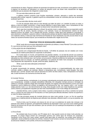 características do relevo. Pegaram milhares de sementes de espécies da mata, envolveram numa gelatina nutritiva
e jogaram as sementes de helicóptero ou aviões de pequeno porte nas áreas mais inacessíveis da região,
acreditando que as pessoas não chegariam a estes locais.
        Por que esta idéia poderia dar certo?
        A gelatina nutritiva cumpriria duas funções importantes: primeiro, atenuaria a queda das sementes
lançadas pelos aviões; segundo, a gelatina supriria as necessidades iniciais de nutrientes para que as sementes
pudessem germinar.
        Por que esta idéia não deu muito certo?
         O nível de poluição desta área já é tão elevado que além de poluir o ar, também já poluiu os solos, e
alterou o clima da região; concluindo: a mata tropical Atlântica é nativa desta região, mas o ecossistema foi tão
alterado que as suas espécies não conseguem se desenvolver naturalmente nesta área.
         Outro caso teve resultado diferente no Brasil. No período inicial, a cafeicultura teve sua expansão a partir
do Estado do Rio de Janeiro. Quando começou a ser cultivado, houve um desmatamento violento da mata
Atlântica próximo da cidade. Com a retirada das árvores, começou a faltar água para abastecer a população, e
para solucionar o problema, o governo utilizou a mão-de-obra escrava da época e replantou boa parte desta mata
com espécies nativas. A área que hoje chamamos de Floresta da Tijuca representa uma das poucas áreas do que
restou da riquíssima floresta tropical, que se estendia do Nordeste até a região Sul do País.


                             PRINCIPAIS TIPOS DE DEGRADAÇÕES AMBIENTAIS
         Afinal, quais são as principais degradações ambientais que afetara o nosso Planeta? Como elas ocorrem?
E o que temos que fazer para que não aconteçam mais?
1º) POLUIÇÃO DO AR ATMOSFÉRICO
         De acordo com a Organização Mundial da Saúde, 1,25 bilhão de pessoas vive em cidades com níveis
inaceitáveis de matéria particulada em suspensão na atmosfera.
         Em muitas áreas no mundo, principalmente nas grandes cidades, o ar já está tão poluído que podemos
dizer que começa a faltar o ar para as pessoas respirarem. A situação vai se agravando de acordo com o nível de
alterações ao meio ambiente que o ser humano vai provocando, trazendo problemas de saúde para a população,
principalmente para as crianças, as mulheres gestantes e as pessoas de idade mais avançada. Os problemas
mais freqüentes são respiratórios, de pele, perda dos pêlos, desânimo, etc.
        Afinal, quais são estas alterações ambientais?
a) Ilhas de Calor
A grande concentração de pessoas, máquinas consumindo energia e a impermeabilização dos solos cora
concreto, asfalto e prédios, por exemplo, alteram a temperatura que, normalmente, nesta situação, fica mais
elevada que o normal. Quanto mais você se aproxima do centro da área urbana, mais a temperatura vai ficando
alta. A este fenômeno nós chamamos de ilhas ele calor.


b) Inversão Térmica
         A inversão térmica, normalmente, é um processo naturalmente provocado pelo encontro de massas de ar
com temperaturas, umidade e pressão atmosférica diferentes. Em situações normais provoca a formação da
neblina ou cerração, podendo chegar até a formação de geada. Em lugares onde este fenômeno ocorre com maior
freqüência, como a neblina em Londres, na Inglaterra, nós chamamos de fog; nos lugares onde o ser humano
esteja poluindo muito o ar, nós denominamos de smog. Esta situação ocorre com muita freqüência nos grandes
centro urbanos, principalmente naqueles que são mais industrializados e com muito tráfego de automóveis.
          Inversão térmica, como o próprio nome indica, é quando a temperatura do ar fica o contrário da normal,
isto é, o avanço de uma massa de ar fria expulsa o ar mais quente para altitudes elevadas, ficando na superfície o
ar mais frio dessa massa de ar.
          Uma das principais causas da inversão térmica em área muito poluída, é que o ar frio da superfície
impede que o material poluído se disperse para altitudes mais elevadas, afetando assim o ar que as pessoas vão
respirar.
        Você já notou que há sempre uma época do ano em que os problemas de saúde das crianças e de
pessoas mais velhas se agravam, principalmente problemas de respiração? Você, que mora numa cidade grande,
observe da próxima vez em que isto acontecer, que vai coincidir com as mudanças de temperatura na região em
que está morando.


c) Chuva Ácida
         Na verdade toda chuva é ácida, com PH abaixo de 5, mas quando ocorre em áreas muito poluídas, ao
precipitar, os pingos d'água entram em combinação química com certos tipos de minerais em suspensão,
resultando numa chuva com maior acidez; quando esta água bate na superfície, sua acidez pode queimar a
vegetação, causar problemas de pele nos animais, inclusive no ser humano, corroer os monumentos, o concreto e
as estruturas metálicas, como pontes, torres de comunicações, etc.
 