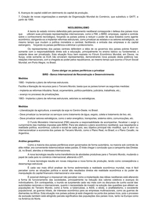 6. Avanços do capital volátil em detrimento do capital de produção.
7. Criação de novas organizações a exemplo da Organização Mundial do Comércio, que substituiu o GATT, a
partir de 1995.


                                                    NEOLIBERALISMO
        A teoria do estado mínimo defendida pelo pensamento neoliberal corresponde à defesa dos países ricos
que    utilizam suas principais representações internacionais, como o FMI, o BIRD, empresas, capital e controle
sobre o conhecimento tecnológico, forçando os países pobres a reduzir o poder de seus Estados como agente
econômico, obrigando-os a implantar reformas estruturais, como privatizar as estatais e os setores estratégicos, ao
mesmo tempo que mudam a política monetária e cambial, facilitando a entrada das empresas e do capital
estrangeiro, forçando os países periféricos a eliminar o protecionismo.
         Os representantes dos países centrais defendem a idéia de os governos dos países pobres ficarem
somente com a responsabilidade direta sob a educação, principalmente no ensino básico ou fundamental, o
restante deve ser privatizado. Esta situação ficou bem exposta no Fórum Econômico Mundial, em Davos, na
Suíça, onde somente os EUA não enviaram representantes, demonstrando nova posição desta potência nas
relações internacionais, com a chegada ao poder pelos republicanos, ao mesmo tempo que ocorria o Fórum Social
Mundial, em Porto Alegre, no Brasil.


                                   Como obrigar os países periféricos a privatizar
                         BIRD - Banco Internacional de Reconstrução e Desenvolvimento
Medidas
1980 - Implanta o plano de reformas estruturais.
Facilita a liberação de recursos para o Terceiro Mundo; basta que os países tomem as seguintes medidas:
- implanta as reformas tributária, fiscal, orçamentária, político-partidária, judiciária, trabalhista, etc.;
- avanço no processo de privatizações.
1983 - Implanta o plano de reformas estruturais, setoriais ou estratégicas.


Medidas
- Liberalização da agricultura, a exemplo da soja no Centro-Oeste, no Brasil.
- Deve privatizar ou terceirizar os serviços como tratamento de água, esgoto, coleta e tratamento de lixo, etc.
- Deve privatizar setores estratégicos, como o setor energético, transportes, sistema viário, comunicações, etc.
         O Fundo Monetário Internacional (FMI) assume a responsabilidade de acompanhar, fiscalizar c exigir o
cumprimento das medidas impostas pelo BIRD. Para isto elabora o plano econômico neoliberal, que respeitando a
realidade política, econômica, cultural e social de cada país, seu objetivo principal não modifica, que é abrir ou
internacionalizar a economia dos países do Terceiro Mundo, como o Plano Real, no Brasil, e o Plano Cavallo, na
Argentina.


Análise geopolítica
           Como a maioria dos países periféricos eram governados de forma autoritária, na maioria sob controle da
elite militar, era conveniente redemocratizar estes países. É triste chegar à conclusão que a campanha das Diretas
Já, no Brasil, atendeu a interesses internacionais.
        A nova tecnologia resulta numa transferência de atividades produtivas para o Terceiro Mundo, mudando o
papel de cada país no comércio internacional, alterando a DIT.
       A nova tecnologia resulta em novas máquinas e nova forma de produção, tendo como conseqüência o
desemprego estrutural.
        É cada vez mais difícil analisar de forma sedimentada a realidade econômica mundial, mas é fácil
perceber como as situações política e social são resultados diretos ela realidade econômica e do poder de
manipulação do capital financeiro internacional e vice-versa.
         É possível distinguir e impossível não perceber como a implantação das idéias neoliberais está alterando
a forma de funcionamento das sociedades, principalmente na redução dos valores coletivos e avanços do
individualismo. Em contrapartida, o inundo se surpreende cada vez mais com os discursos de cunho social das
autoridades nacionais e internacionais, quanto à necessidade de investir na solução das questões que afetam as
populações do Terceiro Mundo, como a fome, a tuberculose, a AIDS, o ebola, o analfabetismo, o excedente
populacional, as guerras tribais, de interesse econômico para as empresas multinacionais, como as guerras de
diamantes na África. Esta situação nos países pobres já está chegando na porta dos países ricos, pois o processo
de exclusão também está atingindo parcela significativa das populações dos países ricos, tanto na Europa como
na América do Norte.
 