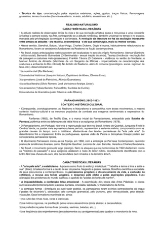 • Técnica do tipo, caracterização pelos aspectos exteriores, ações, gostos, traços físicos. Personagens
grosseiras, temas chocantes (homossexualismo, incesto, adultério, assassinato, etc.).


                                             REALISMO-NATURALISMO
                                         CARACTERÍSTICAS LITERÁRIAS
• A atitude realista de observação direta da vida e de sua recriação artística exata e minuciosa e uma constante
universal a sempre existiu na Arte, contrapondo-se a atitude romântica, também universal no tempo e no espaço,
marcada pela privilegiação da emoção e da fantasia. A evolução da literatura se fez da oscilação incessante
entre ambas as atitudes - ora realista, ora romântica - e de sua combinação, mais ou menos variada.
• Nesse sentido, Stendhal, Balzac, Victor Hugo, Charles Dickens, Gogol e outros, habitualmente relacionados ao
Romantismo, foram os verdadeiros fundadores do Realismo na ficção contemporânea.
• No Brasil, essas antecipações realistas podem ser localizadas no seio do próprio Romantismo: Alencar (Senhora
- crítica social); Bernardo Guimarães (O Seminarista - sexual inação do amor); Taunay (Inocência - recriação fiel
da paisagem e costumes mato-grossenses); Franklin Távora (O Cabeleira - violência no sertão do Nordeste) e
Manuel Antônio de Almeida (Memórias de um Sargento de Milícias - imparcialidade na caracterização dos
costumes e ambiente do Rio colonial). No âmbito do Realismo, além do romance (psicológico, social, regional, de
tese, etc.), desenvolveram-se:
1) a oratória civil (Rui Barbosa);
2) os estudos históricos (Joaquim Nabuco, Capistrano de Abreu, Oliveira Lima);
3) o jornalismo (José do Patrocínio, Alcindo Guanabara);
4) a crítica literária (Sílvio Romero, José Veríssimo e Araripe Júnior);
5) o ensaísmo (Tobias Barreto, Farias Brito, Euclides da Cunha);
6) os estudos de Gramática (Júlio Ribeiro e João Ribeiro).


                                           PARNASIANISMO (1882-1893)
                                        CONTEXTO HISTÓRICO-CULTURAL
• Corresponde, cronologicamente, ao Realismo e Naturalismo e compartilha, com esses movimentos, o mesmo
contexto histórico-cultural e os mes mos propósitos de combate aos exageros sentimentais a expressivos do
Romantismo.
       Fanfarras (1882), de Teófilo Dias, e o marco inicial do Parnasianismo, antecedido pela Batalha do
Parnaso, polêmica entre os defensores da Idéia Nova e os epígonos do Romantismo (1878).
• O Parnasianismo, em Portugal, não teve a repercussão que teve no Brasil. Antero de Quental, Junqueira Freire e
Cesário Verde, os poetas mais expressivos desse período, representam a vertente realista, comprometida com as
grandes causas do tempo, com o cotidiano, afastando-se das teorias parnasianas da "arte pela arte", do
descritivismo frio e impassível. Entre os portugueses. apenas João da Penha e Gonçalves Crespo podem ser
considerados parnasianos típicos.
• O Movimento Parnasiano iniciou-se na França, em 1866, com a antologia Le Par-nase Contemporain, reunindo
poetas de tendências diversas, como Théophile Gauthier, Leconte de Lisle, Banville, Heredia e Charles Baudelaire.
• No Brasil, o movimento gozou de largo prestígio. Nem os ataques que os modernistas de 1922 desferiram contra
os "mestres do passado" e seus epígonos abalaram o rosto do leitor médio, decididamente identificado com o
brilho fácil das chaves-de-ouro, dos decassílabos bem rimados e da temática kitsch.


                                         CARACTERÍSTICAS LITERÁRIAS
• A "arte pela arte", o esteticismo - A poesia como fruto do esforço intelectual: "Trabalha e teima e lima e sofre e
sua" (Bilac). A beleza formal é a razão de ser do poema. Negando a poesia realista, filosófico-científica e socialista
de seus precursores e contemporâneos, os parnasianos propõem o distanciamento da vida, a exclusão do
cotidiano, a recusa aos temas vulgares, o desprezo pela plebe a pelas aspirações populares. Essa
alienação dos problemas do mundo justificou o apelido de "poetas de torres de marfim".
• A impassibilidade, a contenção lírica emocional - A assimilação dos ideais das Artes Plásticas: o poeta-
ourives/escultor/pintor/arquiteto; a poesia burilada, cinzelada, lapidada. O materialismo da forma.
• A perfeição formal - Entregues ao puro fazer poético, os parnasianos foram exímios conhecedores da língua
("poetas de dicionário"), obcecados pela correção gramatical, pelo purismo, pela vernaculidade, pela seleção
vocabular. Esse formalismo manifesta-se, ainda:
1) no culto das rimas ricas, raras a preciosas;
2) na métrica rigorosa, na predileção pelos versos alexandrinos (doze silabas) e decassílabos;
3) na preferência pelas formas fixas (sonetos, sextinas, baladas, etc. );
4) na freqüência dos enjambements (encadeamentos ou cavalgamentos) para quebrar a monotonia da rima.
 