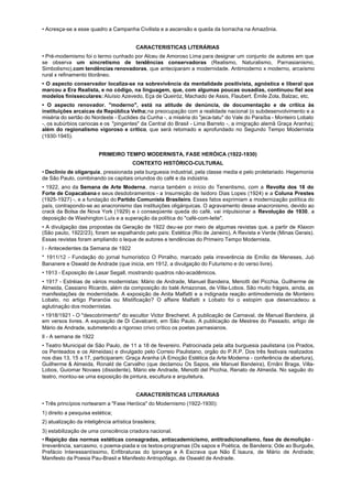 • Acresça-se a esse quadro a Campanha Civilista e a ascensão e queda da borracha na Amazônia.


                                          CARACTERISTICAS LITERÁRIAS
• Pré-modemismo foi o termo cunhado por Alceu de Amoroso Lima para designar um conjunto de autores em que
se observa um sincretismo de tendências conservadoras (Realismo, Naturalismo, Parnasianismo,
Simbolismo),com tendências renovadoras, que anteciparam a modernidade. Antimoderno x moderno, arcaísmo
rural x refinamento litorâneo.
• O aspecto conservador localiza-se na sobrevivência da mentalidade positivista, agnóstica e liberal que
marcou a Era Realista, e no código, na linguagem, que, com algumas poucas ousadias, continuou fiel aos
modelos finisseculares: Aluísio Azevedo, Eça de Queiróz, Machado de Assis, Flaubert. Émile Zola, Balzac, etc.
• O aspecto renovador. "moderno", está na atitude de denúncia, de documentação e de crítica às
instituições arcaicas da República Velha; na preocupação com a realidade nacional (o subdesenvolvimento e a
miséria do sertão do Nordeste - Euclides da Cunha -, a miséria do "jeca-tatu" do Vale do Paraíba - Monteiro Lobato
-, os subúrbios cariocas e os "pingentes" da Central do Brasil - Lima Barreto -, a imigração alemã Graça Aranha);
além do regionalismo vigoroso e crítico, que será retomado e aprofundado no Segundo Tempo Modernista
(1930-1945).


                         PRIMEIRO TEMPO MODERNISTA, FASE HERÓICA (1922-1930)
                                         CONTEXTO HISTÓRICO-CULTURAL
• Declínio de oligarquia, pressionada pela burguesia industrial, pela classe media e pelo proletariado. Hegemonia
de São Paulo, combinando os capitais oriundos do café e da indústria.
• 1922, ano da Semana de Arte Moderna, marca também o início do Tenentismo, com a Revolta dos 18 do
Forte de Copacabana e seus desdobramentos - a Insurreição de Isidoro Dias Lopes (1924) e a Coluna Prestes
(1925-1927) -, e a fundação do Partido Comunista Brasileiro. Esses fatos exprimiam a modernização política do
país, contrapondo-se ao anacronismo das instituições oligárquicas. O agravamento desse anacronismo, devido ao
crack da Bolsa de Nova York (1929) e à conseqüente queda do café, vai inlpulsionar a Revolução de 1930, a
deposição de Washington Luís e a superação da política do "café-com-leite".
• A divulgação das propostas da Geração de 1922 deu-se por meio de algumas revistas que, a partir de Klaxon
(São pauto, 1922/23), foram se espalhando pelo país: Estética (Rio de Janeiro), A Revista e Verde (Minas Gerais).
Essas revistas foram ampliando o leque de autores e tendências do Primeiro Tempo Modernista.
I - Antecedentes da Semana de 1922
* 1911/12 - Fundação do jornal humorístico O Pirralho, marcado pela irreverência de Emílio de Meneses, Juó
Bananere e Oswald de Andrade (que inicia, em 1912, a divulgação do Futurismo e do verso livre).
• 1913 - Exposição de Lasar Segall, mostrando quadros não-acadêmicos.
• 1917 - Estréias de vários modernistas: Mário de Andrade, Manuel Bandeira, Menotti del Picchia, Guilherme de
Almeida, Cassiano Ricardo, além da composição do balé Amazonas, de Villa-Lobos. São muito frágeis, ainda, as
manifestações de modernidade. A exposição de Anita Malfatti e a indignada reação antimodernista de Monteiro
Lobato, no artigo Paranóia ou Mistificação? O affaire Malfatti x Lobato foi o estopim que desencadeou a
aglutinação dos modernistas.
• 1918/1921 - O "descobrimento" do escultor Victor Brecheret. A publicação de Carnaval, de Manuel Bandeira, já
em versos livres. A exposição de Di Cavalcanti, em São Paulo. A publicação de Mestres do Passado, artigo de
Mário de Andrade, submetendo a rigoroso crivo crítico os poetas parnasianos.
lI - A semana de 1922
• Teatro Municipal de São Paulo, de 11 a 18 de fevereiro. Patrocinada pela alta burguesia paulistana (os Prados,
os Penteados e os Almeidas) e divulgado pelo Correio Paulistano, orgão do P.R.P. Dos três festivais realizados
nos dias 13, 15 a 17, participaram: Graça Aranha (A Emoção Estética da Arte Moderna - conferência de abertura),
Guilherme & Almeida, Ronald de Carvalho (que declamou Os Sapos, ele Manuel Bandeira), Ernâni Braga, Villa-
Lobos, Guiomar Novaes (dissidente), Mário ele Andrade, Menotti del Picchia, Renato de Almeida. No saguão do
teatro, montou-se uma exposição de pintura, escultura e arquitetura.


                                          CARACTERÍSTICAS LITERARIAS
• Três princípios nortearam a "Fase Heróica" do Modernismo (1922-1930):
1) direito a pesquisa estética;
2) atualização da inteligência artística brasileira;
3) estabilização de uma consciência criadora nacional.
• Rejeição das normas estéticas consagradas, antiacademicismo, antitradicionalismo, fase de demolição -
Irreverência, sarcasmo, o poema-piada e os textos-programas (Os sapos e Poética, de Bandeira; Ode ao Burguês,
Prefácio Interessantíssimo, Enfibraturas do Ipiranga e A Escrava que Não É Isaura, de Mário de Andrade;
Manifesto da Poesia Pau-Brasil e Manifesto Antropófago, de Oswald de Andrade.
 