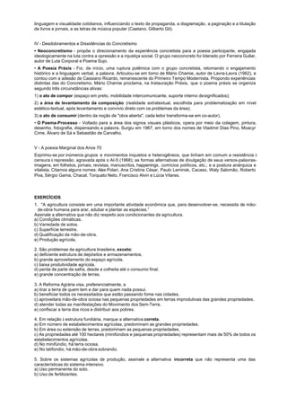 linguagem e visualidade cotidianos, influenciando o texto de propaganda, a diagramação, a paginação e a titulação
de livros e jornais, e as letras de música popular (Caetano, Gilberto Gil).


IV - Desdobramentos e Dissidências do Concretismo
• Neoconcretismo - propõe o direcionamento da experiência concretista para a poesia participante, engajada
ideologicamente na luta contra a opressão e a injustiça social. O grupo neoconcreto foi liderado por Ferreira Gullar,
autor de Luta Corporal e Poema Sujo.
• A Poesia Práxis - Foi, de início, uma ruptura polêmica com o grupo concretista, retomando o engajamento
histórico e a linguagem verbal, a palavra. Articulou-se em torno de Mário Chamie, autor de Lavra-Lavra (1962), e
contou com a adesão de Cassiano Ricardo, remanescente do Primeiro Tempo Modernista. Propondo experiências
distintas das do Concretismo, Mário Charnie proclama, na Instauração Práxis, que o poema práxis se organiza
segundo três circunstâncias ativas:
1) o ato de compor (espaço em preto, mobilidade intercomunicante, suporte interno de significados);
2) a área de levantamento da composição (realidade extratextual, escolhida para problematização em nível
estético-textual, após levantamento e convívio direto com os problemas da área);
3) o ato de consumir (dentro da noção de "obra aberta", cada leitor transforma-se em co-autor).
• O Poema-Processo - Voltado para a área dos signos visuais plásticos, opera por meio da colagem, pintura,
desenho, fotografia, dispensando a palavra. Surgiu em 1967, em torno dos nomes de Vladimir Dias Pino, Moacyr
Cime, Álvaro de Sá e Sebastião de Carvalho.


V - A poesia Marginal dos Anos 70
Exprimiu-se por inúmeros grupos e movimentos inquietos e heterogêneos, que tinham em comum a resistência à
censura à repressão, agravada após o AI-5 (1968); as formas alternativas de divulgação de seus versos-palavras-
imagens, em folhetos, jornais, revistas, manuscritos, happenings , comícios políticos, etc.; e a postura anárquica e
vitalista. Citamos alguns nomes: Alex Polari, Ana Cristina César, Paulo Leminsk, Cacaso, Waly Salomão, Roberto
Piva, Sérgio Gama, Chacal, Torquato Neto, Francisco Alvin e Lúcia Vilares.




EXERCÍCIOS
1. "A agricultura consiste em uma importante atividade econômica que, para desenvolver-se, necessita de mão-
  de-obra humana para arar, adubar e plantar as espécies.”
Assinale a alternativa que não diz respeito aos condicionantes da agricultura.
a) Condições climáticas.
b) Variedade de solos.
c) Superfície terrestre.
d) Qualificação da mão-de-obra.
e) Produção agrícola.

2. São problemas da agricultura brasileira, exceto:
a) deficiente estrutura de depósitos e armazenamentos.
b) grande aproveitamento do espaço agrícola.
c) baixa produtividade agrícola.
d) perda de parte da safra, desde a colheita até o consumo final.
e) grande concentração de terras.

3. A Reforma Agrária visa, preferencialmente, a
a) tirar a terra de quem tem e dar para quem nada possui.
b) beneficiar todos os necessitados que estão passando fome nas cidades.
c) aproveitara mão-de-obra ociosa nas pequenas propriedades em terras improdutivas das grandes propriedades.
d) atender todas as manifestações do Movimento dos Sem-Terra.
e) confiscar a terra dos ricos e distribuir aos pobres.

4. Em relação à estrutura fundiária, marque a alternativa correta.
a) Em número de estabelecimentos agrícolas, predominam as grandes propriedades.
b) Em área ou extensão de terras, predominam as pequenas propriedades.
c) As propriedades até 100 hectares (minifúndios e pequenas propriedades) representam mais de 50% de todos os
estabelecimentos agrícolas.
d) No minifúndio, há terra ociosa.
e) No latifúndio, há mão-de-obra sobrando.

5. Sobre os sistemas agrícolas de produção, assinale a alternativa incorreta que não representa uma das
características do sistema intensivo.
a) Uso permanente do solo.
b) Uso de fertilizantes.
 