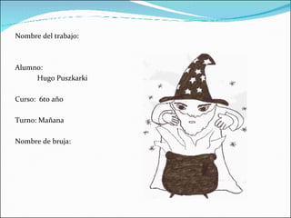 Nombre del trabajo: Alumno: Hugo Puszkarki Curso:  6to año  Turno: Mañana Nombre de bruja: 