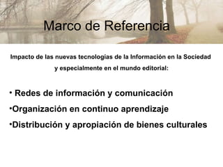 Marco de Referencia  Impacto de las nuevas tecnologías de la Información en la Sociedad  y especialmente en el mundo editorial: Redes de información y comunicación Organización en continuo aprendizaje Distribución y apropiación de bienes culturales 