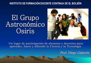El Grupo Astronómico Osiris Un lugar de participación de alumnos y docentes para aprender, hacer y difundir la Ciencia y la Tecnología  INSTITUTO DE FORMACIÓN DOCENTE CONTINUA DE EL BOLSÓN Prof. Diego Galperin 