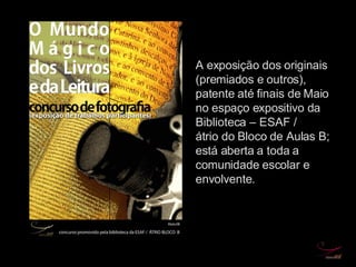 A exposição dos originais (premiados e outros), patente até finais de Maio no espaço expositivo da Biblioteca – ESAF / átrio do Bloco de Aulas B; está aberta a toda a comunidade escolar e envolvente. 