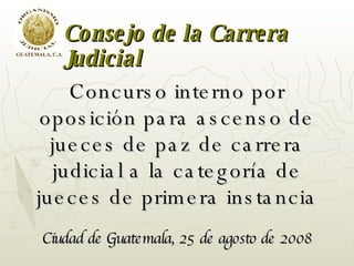 Concurso interno por oposición para ascenso de jueces de paz de carrera judicial a la categoría de jueces de primera instancia Ciudad de Guatemala, 25 de agosto de 2008 Consejo de la Carrera Judicial 
