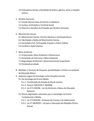 4.4 Indicadores Sociais e Realidade Brasileira: gênero, etnia e relações
       etárias

5. Direitos Humanos
   5.1 Estado Democrático de Direito e Cidadania
   5.2 Justiça, instituições e Controle Social
   5.3 Dilemas e Desafios da Proteção aos Direitos Humanos

6. Movimentos Sociais
   6.1 Movimentos Sociais: Formas clássicas e contemporâneas
   6.2 Identidade e Redes de Movimentos Sociais
   6.3 Sociedade Civil, Participação Popular e Esfera Pública
   6.4 Conflito e Ação Coletiva

7. Meio Ambiente
   7.1 Urbanização, Meio Ambiente e Democracia
   7.2 Sociedade de Consumo e Meio Ambiente
   7.3 Degradação Ambiental e Desenvolvimento Sustentável
   7.4 Etnobiodiversidade

8. Métodos e Técnicas de Pesquisa: possibilidades e limites no contexto
   da Educação Básica
9. Aspectos Legais da Sociologia como Disciplina Escolar
   9.1 Da Sociologia do Ensino Médio
      9.1.1 Constituição do Estado do Rio de Janeiro
      9.1.2 Parecer CNE/CEB nº 38/2006
      9.1.3 Lei nº 9.394/96 – Lei de Diretrizes e Bases da Educação
            Nacional
   9.2 Outras legislações relevantes para a Sociologia no Ensino
       Fundamental a Médio
      9.2.1 Lei nº 8.059/90 – Estatuto da Criança e do Adolescente
      9.2.2 Lei nº 10639/03 – Lei para a Educação das Relações Étnico-
            Raciais
 