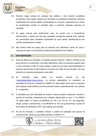 10
Edital DRH/CRS
nº 06/2021
CFSD QPPM
5.6 Havendo vagas ociosas em qualquer das regiões, e não havendo candidatos
excedentes nessa região, poderão ser chamados os candidatos excedentes melhores
classificados das demais regiões contempladas no concurso, observando-se a ordem
de classificação contida no resultado geral e mediante aceitação expressa do
candidato.
5.7 As vagas ociosas para determinado sexo, de acordo com a conveniência
administrativa, e desde que não haja candidatos excedentes daquele sexo, poderão
ser preenchidas pelos candidatos excedentes do sexo oposto, obedecendo-se aos
critérios estabelecidos no edital.
5.8 Não haverá oferta de vagas para as pessoas com deficiência, tendo em vista a
natureza do cargo e as previsões constitucionais aplicáveis aos militares.
6 DAS INSCRIÇÕES
6.1 Antes de efetuar sua inscrição, o candidato deverá conhecer o edital e certificar-se de
que preenche ou preencherá, nas datas específicas, todos os requisitos exigidos para
o curso, previstos no item 2 e seus subitens, sendo de sua inteira responsabilidade os
prejuízos decorrentes da eliminação do concurso em razão da sua inscrição, sem que
preencha os requisitos estipulados neste edital.
6.2 As inscrições serão feitas via internet, através do site
<www.policiamilitar.mg.gov.br/crs>, no período estabelecido no calendário de
atividades do concurso, constante do ANEXO “A” deste edital, sendo que os requisitos
para ingresso serão aferidos conforme previsão trazida, especificamente, nos subitens
2.1 e seguintes.
6.3 O candidato que tiver dificuldade de acesso à internet poderá comparecer, durante o
período de inscrição, diretamente nas unidades relacionadas no item 11 do ANEXO
“D” deste edital, no horário de 08h30min às 12h e de 13h às 17h, nas segundas,
terças, quintas e sextas-feiras, e de 08h30min às 13h nas quartas-feiras, munido de
documento de identidade e CPF, para realizar sua inscrição.
6.4 No ato de inscrição, o candidato indicará a cidade de realização das provas de
conhecimentos, dentre as que estão previstas no ANEXO “C”.
 
