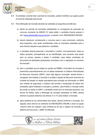 11
Edital DRH/CRS
nº 06/2021
CFSD QPPM
6.5 O candidato, durante todo o período de inscrições, poderá modificar sua opção quanto
ao local de realização das provas.
6.6 Para efetivação da inscrição deverão ser adotadas as seguintes providências:
a) dentro do período de inscrições estabelecido no cronograma de execução do
concurso constante do ANEXO “A” deste edital, o candidato deverá acessar o
site <www.policiamilitar.mg.gov.br/crs> e acessar o link “INSCRIÇÕES ONLINE”;
b) deverá selecionar corretamente o concurso para o qual concorrerá, conforme
sexo específico, pois serão consideradas nulas as inscrições realizadas para o
sexo diverso daquele a que pertence o candidato.
c) o candidato deverá preencher o formulário e conferir, minuciosamente, todos os
dados lançados, principalmente os de identificação, pois somente será aceito
para as provas, exames e testes o candidato cujos dados constantes do
documento de identidade apresentado coincidirem com o registrado no momento
da inscrição;
d) para o candidato que já integra os quadro da PMMG o formulário de inscrição é
preenchido automaticamente com os dados existentes no Sistema Informatizado
de Recursos Humanos (SIRH). Caso haja alguma incorreção, deverá fechar o
navegador sem finalizar a inscrição e contatar a Seção de Recursos Humanos da
Unidade de lotação ou seção equivalente para correção da informação no SIRH
(por medida de segurança, o sistema não permite a atualização de dados dos
candidatos após finalizada a inscrição e, portanto, caso finalize a inscrição antes
de corrigir os dados no SIRH, o candidato arcará com os eventuais prejuízos, nos
termos do Edital). Após a efetivação da correção necessária no SIRH, deverá
retomar os passos descritos nas alíneas “a” e “b” para realizar a inscrição;
e) após certificar-se da conformidade dos dados, deverá confirmar a inscrição. Em
seguida, deve retornar ao ambiente de INSCRIÇÕES ONLINE e clicar na opção
“imprimir ficha de cadastro” para certificar-se de que o registro da inscrição no
Sistema de Concursos – SMAF foi efetivado.
 