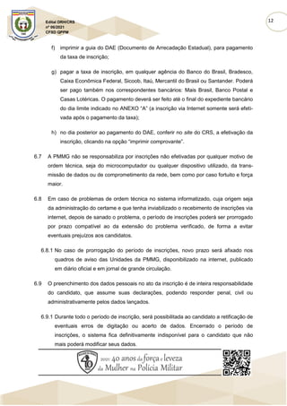 12
Edital DRH/CRS
nº 06/2021
CFSD QPPM
f) imprimir a guia do DAE (Documento de Arrecadação Estadual), para pagamento
da taxa de inscrição;
g) pagar a taxa de inscrição, em qualquer agência do Banco do Brasil, Bradesco,
Caixa Econômica Federal, Sicoob, Itaú, Mercantil do Brasil ou Santander. Poderá
ser pago também nos correspondentes bancários: Mais Brasil, Banco Postal e
Casas Lotéricas. O pagamento deverá ser feito até o final do expediente bancário
do dia limite indicado no ANEXO “A” (a inscrição via Internet somente será efeti-
vada após o pagamento da taxa);
h) no dia posterior ao pagamento do DAE, conferir no site do CRS, a efetivação da
inscrição, clicando na opção “imprimir comprovante”.
6.7 A PMMG não se responsabiliza por inscrições não efetivadas por qualquer motivo de
ordem técnica, seja do microcomputador ou qualquer dispositivo utilizado, da trans-
missão de dados ou de comprometimento da rede, bem como por caso fortuito e força
maior.
6.8 Em caso de problemas de ordem técnica no sistema informatizado, cuja origem seja
da administração do certame e que tenha inviabilizado o recebimento de inscrições via
internet, depois de sanado o problema, o período de inscrições poderá ser prorrogado
por prazo compatível ao da extensão do problema verificado, de forma a evitar
eventuais prejuízos aos candidatos.
6.8.1 No caso de prorrogação do período de inscrições, novo prazo será afixado nos
quadros de aviso das Unidades da PMMG, disponibilizado na internet, publicado
em diário oficial e em jornal de grande circulação.
6.9 O preenchimento dos dados pessoais no ato da inscrição é de inteira responsabilidade
do candidato, que assume suas declarações, podendo responder penal, civil ou
administrativamente pelos dados lançados.
6.9.1 Durante todo o período de inscrição, será possibilitada ao candidato a retificação de
eventuais erros de digitação ou acerto de dados. Encerrado o período de
inscrições, o sistema fica definitivamente indisponível para o candidato que não
mais poderá modificar seus dados.
 